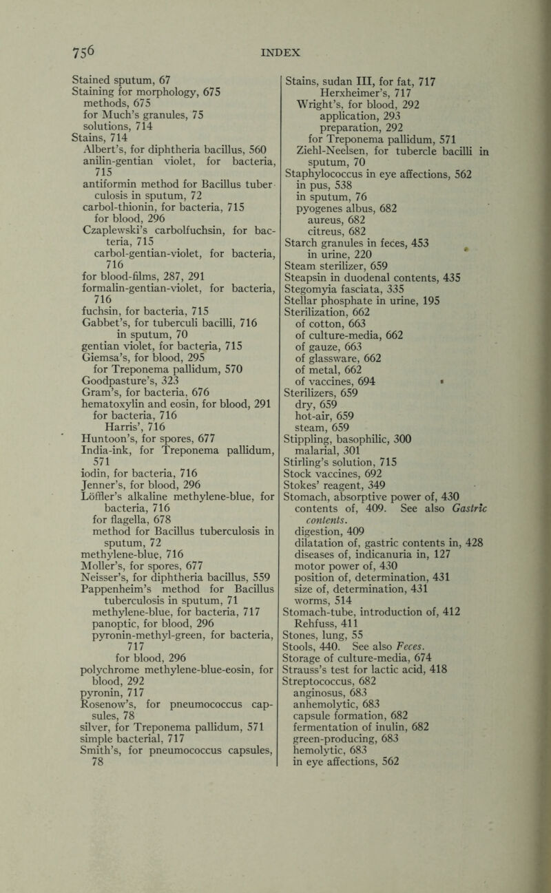 Stained sputum, 67 Staining for morphology, 675 methods, 675 for Much’s granules, 75 solutions, 714 Stains, 714 Albert’s, for diphtheria bacillus, 560 anilin-gentian violet, for bacteria, 715 antiformin method for Bacillus tuber culosis in sputum, 72 carbol-thionin, for bacteria, 715 for blood, 296 Czaplewski’s carbolfuchsin, for bac- teria, 715 carbol-gentian-violet, for bacteria, 716 for blood-films, 287, 291 formalin-gentian-violet, for bacteria, 716 fuchsin, for bacteria, 715 Gabbet’s, for tuberculi bacilli, 716 in sputum, 70 gentian violet, for bacteria, 715 Giemsa’s, for blood, 295 for Treponema pallidum, 570 Goodpasture’s, 323 Gram’s, for bacteria, 676 hematoxylin and eosin, for blood, 291 for bacteria, 716 Harris’, 716 Hun toon’s, for spores, 677 India-ink, for Treponema pallidum, 571 iodin, for bacteria, 716 Jenner’s, for blood, 296 Loffler’s alkaline methylene-blue, for bacteria, 716 for flagella, 678 method for Bacillus tuberculosis in sputum, 72 methylene-blue, 716 Moller’s, for spores, 677 Neisser’s, for diphtheria bacillus, 559 Pappenheim’s method for Bacillus tuberculosis in sputum, 71 methylene-blue, for bacteria, 717 panoptic, for blood, 296 pyronin-methyl-green, for bacteria, 717 for blood, 296 polychrome methylene-blue-eosin, for blood, 292 pyronin, 717 Rosenow’s, for pneumococcus cap- sules, 78 silver, for Treponema pallidum, 571 simple bacterial, 717 Smith’s, for pneumococcus capsules, 78 Stains, Sudan III, for fat, 717 Herxheimer’s, 717 Wright’s, for blood, 292 application, 293 preparation, 292 for Treponema pallidum, 571 Ziehl-Neelsen, for tubercle bacilli in sputum, 70 Staphylococcus in eye affections, 562 in pus, 538 in sputum, 76 pyogenes albus, 682 aureus, 682 citreus, 682 Starch granules in feces, 453 in urine, 220 Steam sterilizer, 659 Steapsin in duodenal contents, 435 Stegomyia fasciata, 335 Stellar phosphate in urine, 195 Sterilization, 662 of cotton, 663 of culture-media, 662 of gauze, 663 of glassware, 662 of metal, 662 of vaccines, 694 • Sterilizers, 659 dry, 659 hot-air, 659 steam, 659 Stippling, basophilic, 300 malarial, 301 Stirling’s solution, 715 Stock vaccines, 692 Stokes’ reagent, 349 Stomach, absorptive power of, 430 contents of, 409. See also Gastric contents. digestion, 409 dilatation of, gastric contents in, 428 diseases of, indicanuria in, 127 motor power of, 430 position of, determination, 431 size of, determination, 431 worms, 514 Stomach-tube, introduction of, 412 Rehfuss, 411 Stones, lung, 55 Stools, 440. See also Feces. Storage of culture-media, 674 Strauss’s test for lactic acid, 418 Streptococcus, 682 anginosus, 683 anhemolytic, 683 capsule formation, 682 fermentation of inulin, 682 green-producing, 683 hemolytic, 683 in eye affections, 562