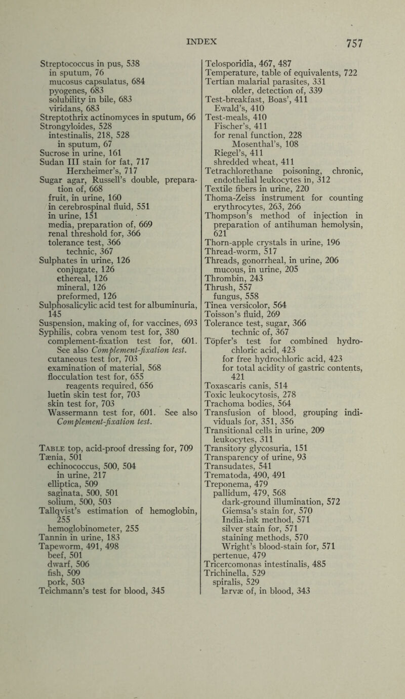 Streptococcus in pus, 538 in sputum, 76 mucosus capsulatus, 684 pyogenes, 683 solubility in bile, 683 viridans, 683 Streptothrix actinomyces in sputum, 66 Strongyloides, 528 intestinalis, 218, 528 in sputum, 67 Sucrose in urine, 161 Sudan III stain for fat, 717 Herxheimer’s, 717 Sugar agar, Russell’s double, prepara- tion of, 668 fruit, in urine, 160 in cerebrospinal fluid, 551 in urine, 151 media, preparation of, 669 renal threshold for, 366 tolerance test, 366 technic, 367 Sulphates in urine, 126 conjugate, 126 ethereal, 126 mineral, 126 preformed, 126 Sulphosalicylic acid test for albuminuria, 145 Suspension, making of, for vaccines, 693 Syphilis, cobra venom test for, 380 complement-fixation test for, 601. See also Complement-fixation test. cutaneous test for, 703 examination of material, 568 flocculation test for, 655 reagents required, 656 luetin skin test for, 703 skin test for, 703 Wassermann test for, 601. See also Complement-fixation test. Table top, acid-proof dressing for, 709 Taenia, 501 echinococcus, 500, 504 in urine, 217 elliptica, 509 saginata, 500, 501 solium, 500, 503 Tallqvist’s estimation of hemoglobin, 255 hemoglobinometer, 255 Tannin in urine, 183 Tapeworm, 491, 498 beef, 501 dwarf, 506 fish, 509 pork, 503 Teichmann’s test for blood, 345 Telosporidia, 467, 487 Temperature, table of equivalents, 722 Tertian malarial parasites, 331 older, detection of, 339 Test-breakfast, Boas’, 411 Ewald’s, 410 Test-meals, 410 Fischer’s, 411 for renal function, 228 Mosenthal’s, 108 Riegel’s, 411 shredded wheat, 411 Tetrachlore thane poisoning, chronic, endothelial leukocytes in, 312 Textile fibers in urine, 220 Thoma-Zeiss instrument for counting erythrocytes, 263, 266 Thompson’s method of injection in preparation of antihuman hemolysin, 621 Thorn-apple crystals in urine, 196 Thread-worm, 517 Threads, gonorrheal, in urine, 206 mucous, in urine, 205 Thrombin, 243 Thrush, 557 fungus, 558 Tinea versicolor, 564 Toisson’s fluid, 269 Tolerance test, sugar, 366 technic of, 367 Topfer’s test for combined hydro- chloric acid, 423 for free hydrochloric acid, 423 for total acidity of gastric contents, 421 Toxascaris canis, 514 Toxic leukocytosis, 278 Trachoma bodies, 564 Transfusion of blood, grouping indi- viduals for, 351, 356 Transitional cells in urine, 209 leukocytes, 311 Transitory glycosuria, 151 Transparency of urine, 93 Transudates, 541 Trematoda, 490, 491 Treponema, 479 pallidum, 479, 568 dark-ground illumination, 572 Giemsa’s stain for, 570 India-ink method, 571 silver stain for, 571 staining methods, 570 Wright’s blood-stain for, 571 pertenue, 479 Tricercomonas intestinalis, 485 Trichinella, 529 spiralis, 529 larvae of, in blood, 343