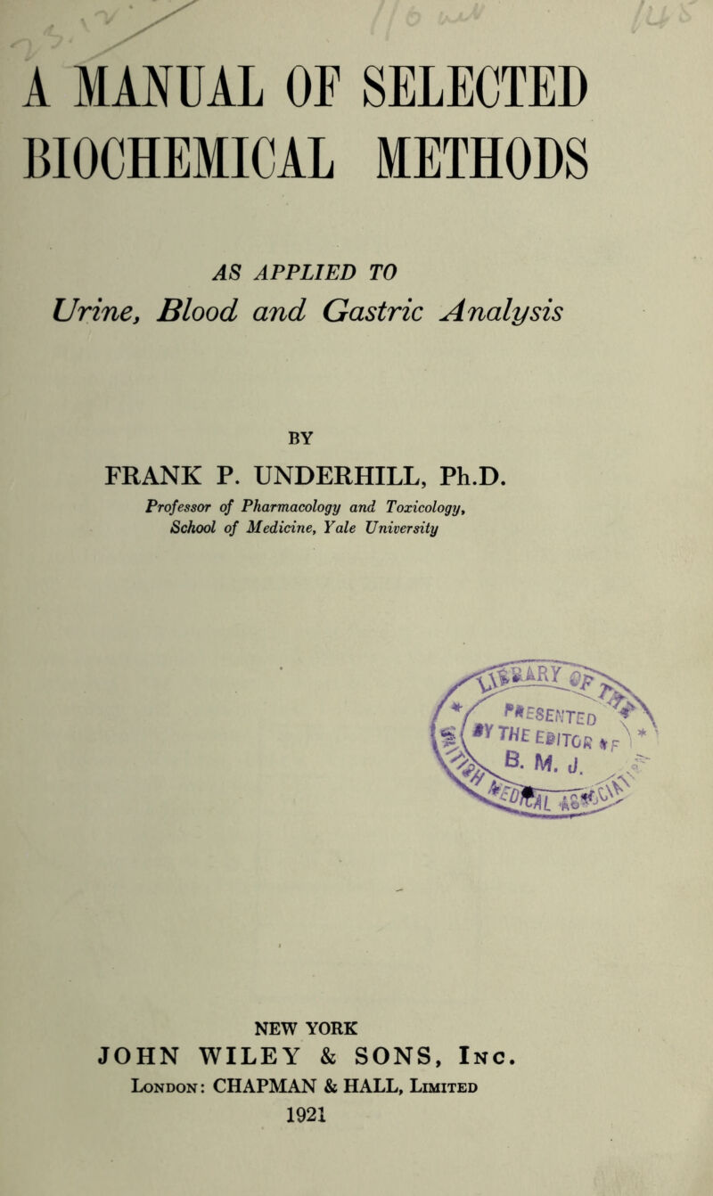 A MANUAL OF SELECTED BIOCHEMICAL METHODS AS APPLIED TO Urine, Blood and Gastric Analysis BY FRANK P. UNDERHILL, Ph.D. Professor of Pharmacology and Toxicology, School of Medicine, Yale University NEW YORK JOHN WILEY & SONS, Inc. London : CHAPMAN & HALL, Limited 1921