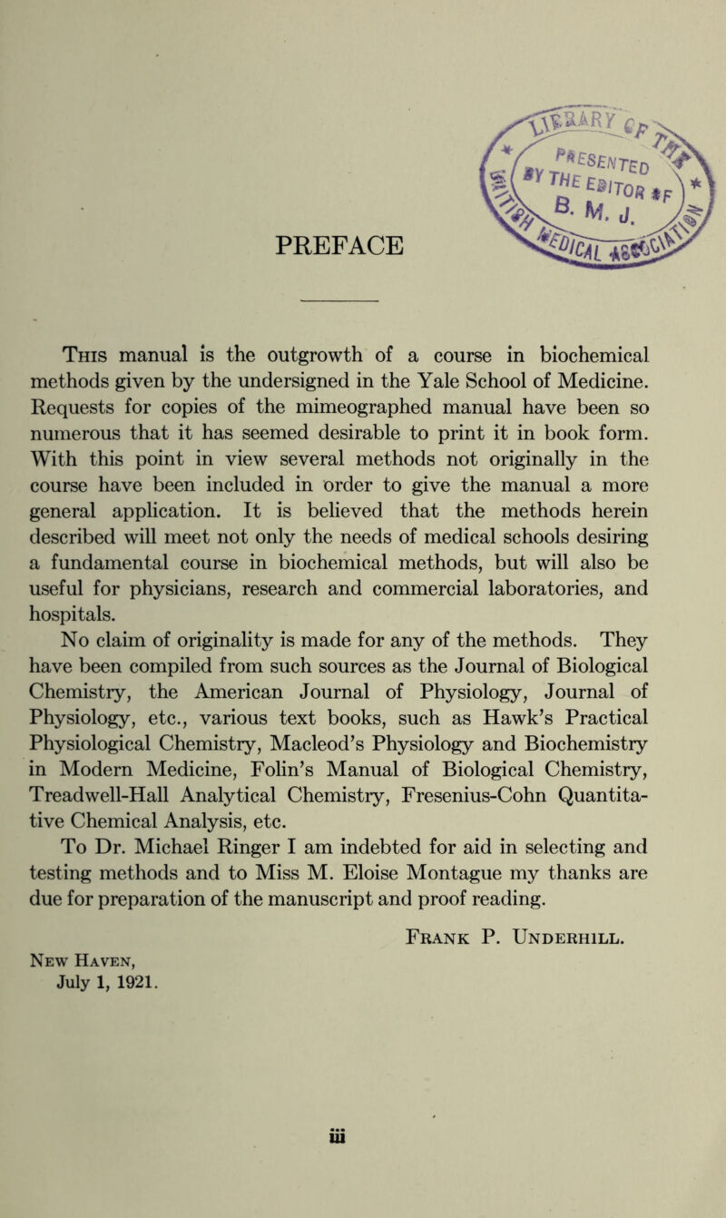 PREFACE This manual is the outgrowth of a course in biochemical methods given by the undersigned in the Yale School of Medicine. Requests for copies of the mimeographed manual have been so numerous that it has seemed desirable to print it in book form. With this point in view several methods not originally in the course have been included in order to give the manual a more general application. It is believed that the methods herein described will meet not only the needs of medical schools desiring a fundamental course in biochemical methods, but will also be useful for physicians, research and commercial laboratories, and hospitals. No claim of originality is made for any of the methods. They have been compiled from such sources as the Journal of Biological Chemistry, the American Journal of Physiology, Journal of Physiology, etc., various text books, such as Hawk’s Practical Physiological Chemistry, Macleod’s Physiology and Biochemistry in Modern Medicine, Folin’s Manual of Biological Chemistry, Treadwell-Hall Analytical Chemistry, Fresenius-Cohn Quantita- tive Chemical Analysis, etc. To Dr. Michael Ringer I am indebted for aid in selecting and testing methods and to Miss M. Eloise Montague my thanks are due for preparation of the manuscript and proof reading. New Haven, July 1, 1921. Frank P. Underhill.