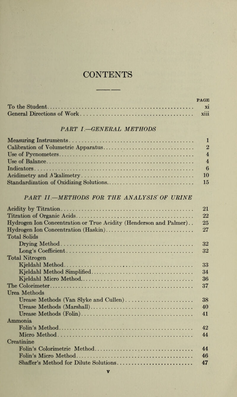 CONTENTS PAGE To the Student xi General Directions of Work xiii PART I.—GENERAL METHODS Measuring Instruments 1 Calibration of Volumetric Apparatus 2 Use of Pycnometers 4 Use of Balance 4 Indicators 6 Acidimetry and Alkalimetry 10 Standardization of Oxidizing Solutions 15 PART II—METHODS FOR THE ANALYSIS' OF URINE Acidity by Titration 21 Titration of Organic Acids 22 Hydrogen Ion Concentration or True Acidity (Henderson and Palmer).. 25 Hydrogen Ion Concentration (Haskin) 27 Total Solids Drying Method 32 Long’s Coefficient 32 Total Nitrogen Kjeldahl Method 33 Kjeldahl Method Simplified 34 Kjeldahl Micro Method 36 The Colorimeter 37 Urea Methods Urease Methods (Van Slyke and Cullen) 38 Urease Methods (Marshall) 40 Urease Methods (Folin) 41 Ammonia Folin’s Method 42 Micro Method 44 Creatinine Folin’s Colorimetric Method 44 Folin’s Micro Method 46 Shaffer’s Method for Dilute Solutions 47