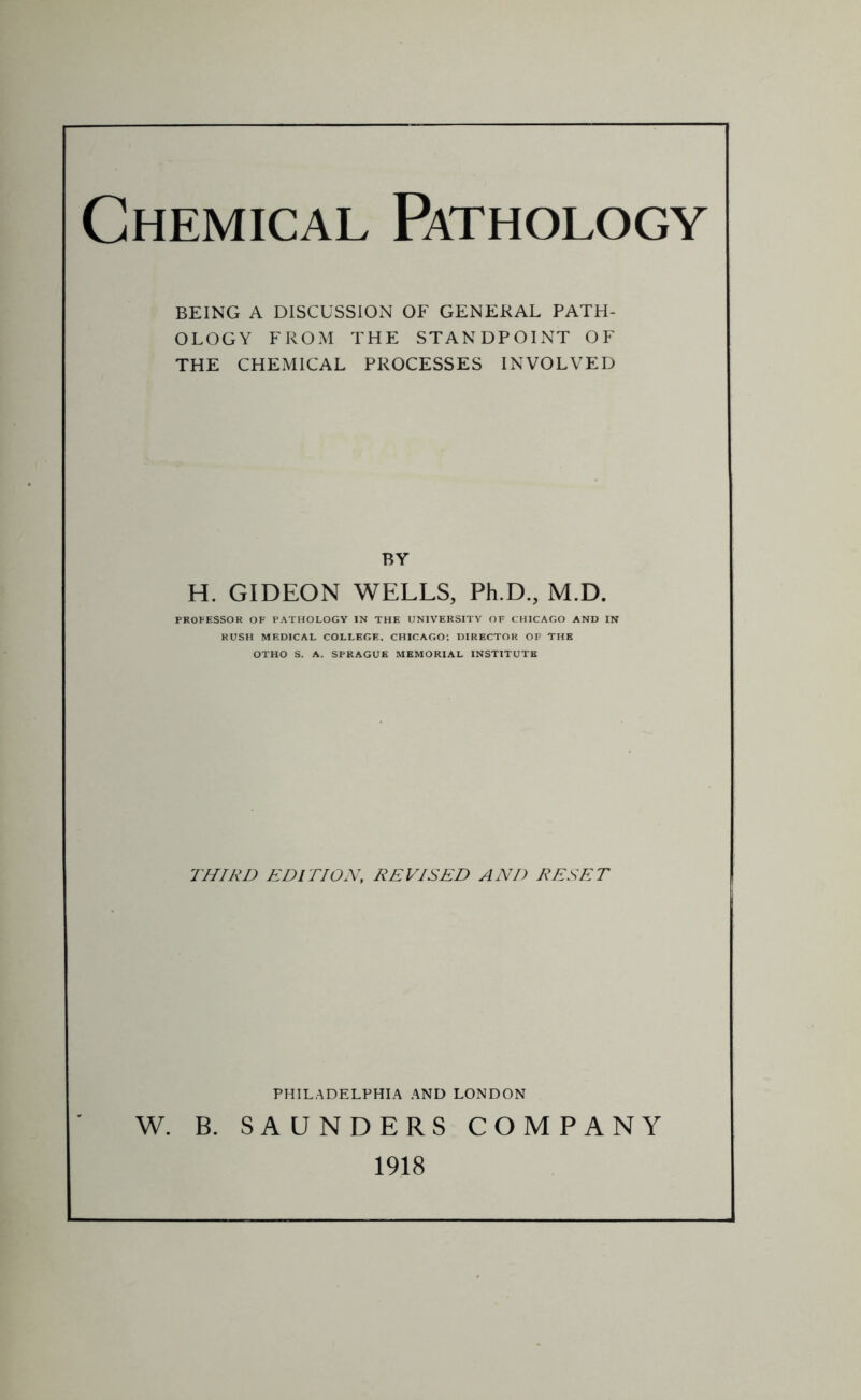 Chemical Pathology BEING A DISCUSSION OF GENERAL PATH- OLOGY FROM THE STANDPOINT OF THE CHEMICAL PROCESSES INVOLVED BY H. GIDEON WELLS, Ph.D., M.D. PROFESSOR OF PATHOLOGY IN THE UNIVERSITY OF CHICAGO AND IN RUSH MEDICAL COLLEGE, CHICAGO; DIRECTOR OF THE OTHO S. A. SPRAGUE MEMORIAL INSTITUTE THIRD EDITION, REVISED AND RESET PHILADELPHIA AND LONDON W. B. SAUNDERS COMPANY 1918