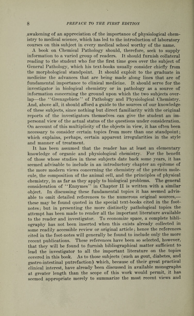 awakening of an appreciation of the importance of physiological chem- istry to medical science, which has led to the introduction of laboratory courses on this subject in every medical school worthy of the name. A book on Chemical Pathology should, therefore, seek to supply information to a varied group of readers. It should furnish collateral reading to the student who for the first time goes over the subject of General Pathology, which his text-books usually consider chiefly from the morphological standpoint. It should exploit to the graduate in medicine the advances that are being made along lines that are of fundamental importance to clinical medicine. It should serve for the investigator in biological chemistry or in pathology as a source of information concerning the ground upon which the two subjects over- lap—the “ Grenzgebiete ” of Pathology and Physiological Chemistry. And, above all, it should afford a guide to the sources of our knowledge of these subjects, since nothing but direct familiarity with the original reports of the investigators themselves can give the student an im- personal view of the actual status of the questions under consideration. On account of this multiplicity of the objects in view, it has often been necessary to consider certain topics from more than one standpoint; which explains, perhaps, certain apparent irregularities in the style and manner of treatment. It has been assumed that the reader has at least an elementary knowledge of organic and physiological chemistry. For the benefit of those whose studies in these subjects date back some years, it has seemed advisable to include in an introductory chapter an epitome of the more modern views concerning the chemistry of the protein mole- cule, the composition of the animal cell, and the principles of physical chemistry, in as far as they apply to biological problems. The general consideration of “Enzymes” in Chapter II is written with a similar object. In discussing these fundamental topics it has seemed advis- able to omit detailed references to the numerous original sources,— these may be found quoted in the special text-books cited in the foot- notes; but in presenting the more distinctly pathological topics the attempt has been made to render all the important literature available to the reader and investigator. To economize space, a complete bibli- ography has not been inserted when this exists already collected in some readily accessible review or original article; hence the references, cited in the foot-notes will generally be found to include only the more recent publications. These references have been so selected, however, that they will be found to furnish bibliographical matter sufficient to lead the investigator to all the important literature on the topics covered in this book. As to those subjects (such as gout, diabetes, and gastro-intestinal putrefaction) which, because of their great practical clinical interest, have already been discussed in available monographs, at greater length than the scope of this work would permit, it has seemed appropriate merely to summarize the most recent views and