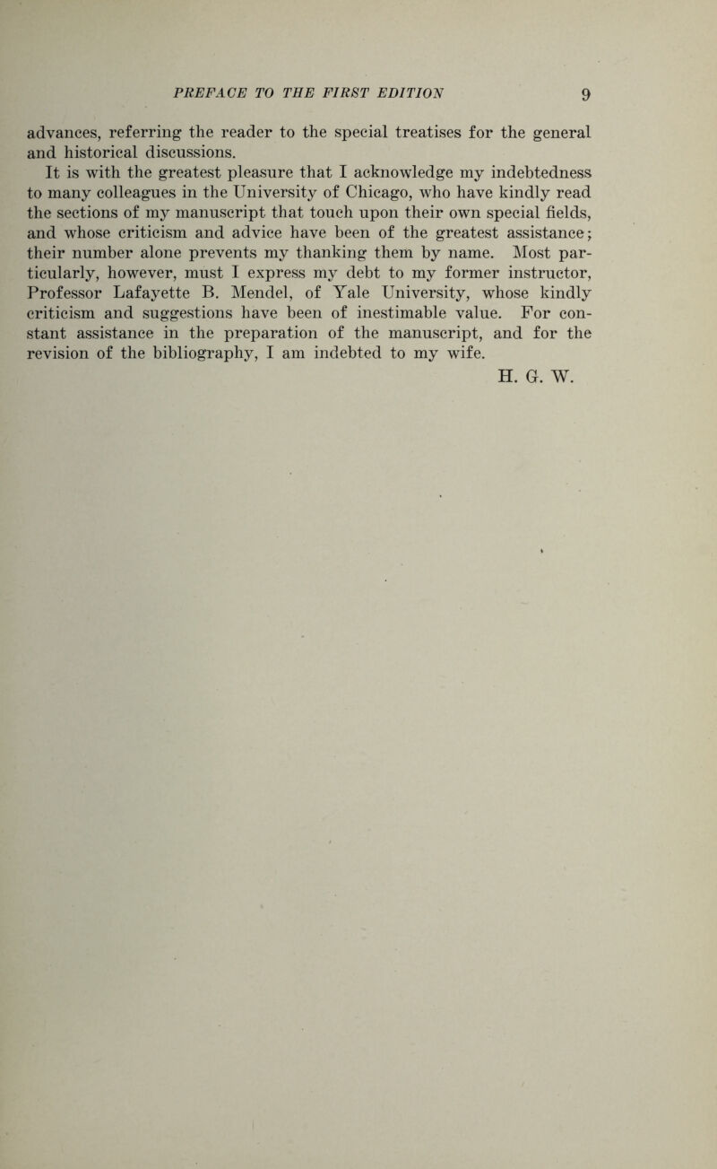 advances, referring the reader to the special treatises for the general and historical discussions. It is with the greatest pleasure that I acknowledge my indebtedness to many colleagues in the University of Chicago, who have kindly read the sections of my manuscript that touch upon their own special fields, and whose criticism and advice have been of the greatest assistance; their number alone prevents my thanking them by name. Most par- ticularly, however, must I express my debt to my former instructor, Professor Lafayette B. Mendel, of Yale University, whose kindly criticism and suggestions have been of inestimable value. For con- stant assistance in the preparation of the manuscript, and for the revision of the bibliography, I am indebted to my wife. H. G. W.