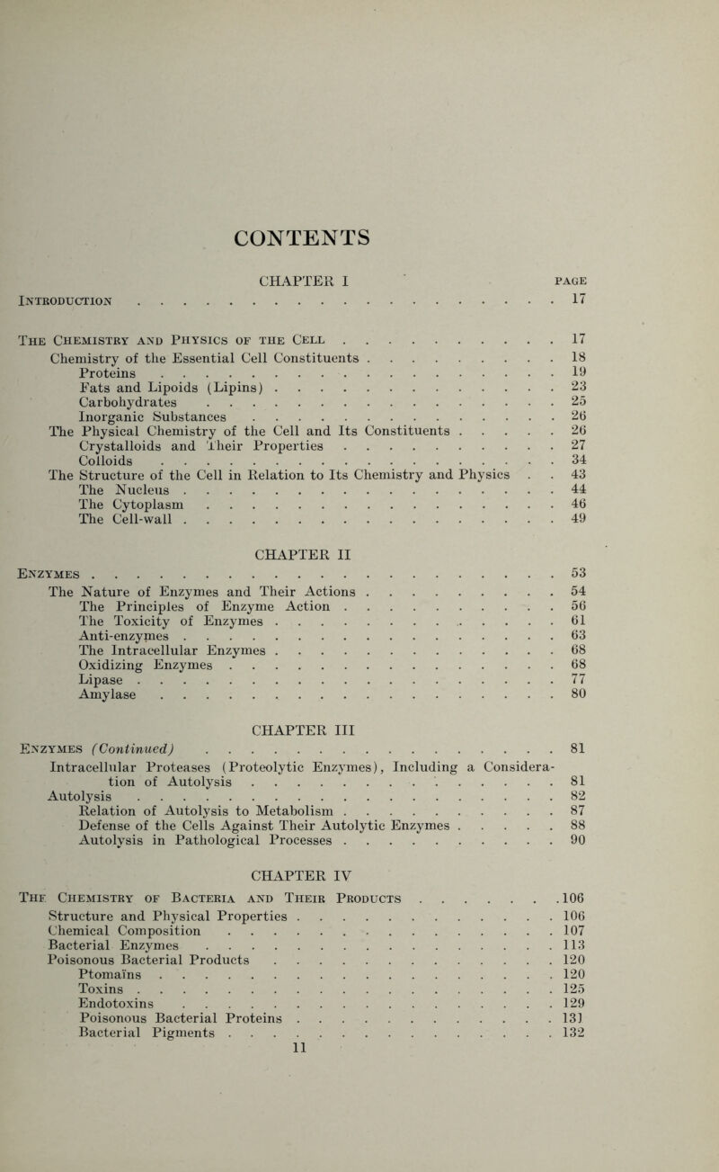 CONTENTS CHAPTER I page Introduction 17 The Chemistry and Physics of the Cell 17 Chemistry of the Essential Cell Constituents 18 Proteins 19 Fats and Lipoids (Lipins) 23 Carbohydrates 25 Inorganic Substances 26 The Physical Chemistry of the Cell and Its Constituents 26 Crystalloids and Their Properties 27 Colloids 34 The Structure of the Cell in Relation to Its Chemistry and Physics . . 43 The Nucleus 44 The Cytoplasm 46 The Cell-wall 49 CHAPTER II Enzymes 53 The Nature of Enzymes and Their Actions 54 The Principles of Enzyme Action 56 The Toxicity of Enzymes 61 Anti-enzymes 63 The Intracellular Enzymes 68 Oxidizing Enzymes 68 Lipase 77 Amylase 80 CHAPTER III Enzymes (Continued) 81 Intracellular Proteases (Proteolytic Enzymes), Including a Considera- tion of Autolysis 81 Autolysis 82 Relation of Autolysis to Metabolism 87 Defense of the Cells Against Their Autolytic Enzymes 88 Autolysis in Pathological Processes 90 CHAPTER IV Thf. Chemistry of Bacteria and Their Products 106 Structure and Physical Properties 106 Chemical Composition - 107 Bacterial Enzymes 113 Poisonous Bacterial Products 120 PtomaYns 120 Toxins 125 Endotoxins 129 Poisonous Bacterial Proteins 131 Bacterial Pigments 132