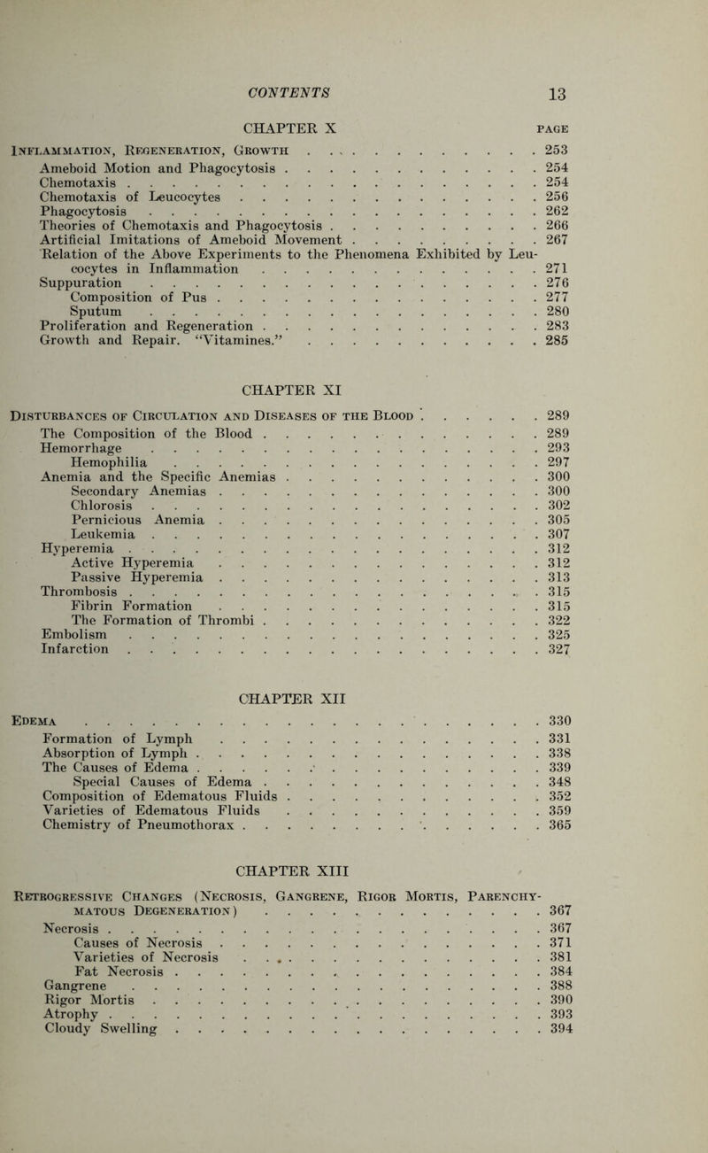CHAPTER X page Inflammation, Regeneration, Growth 253 Ameboid Motion and Phagocytosis 254 Chemotaxis 254 Chemotaxis of Leucocytes 256 Phagocytosis 262 Theories of Chemotaxis and Phagocytosis 266 Artificial Imitations of Ameboid Movement 267 Relation of the Above Experiments to the Phenomena Exhibited by Leu- cocytes in Inflammation 271 Suppuration 276 Composition of Pus 277 Sputum 280 Proliferation and Regeneration 283 Growth and Repair. “Vitamines.” 285 CHAPTER XI Disturbances of Circulation and Diseases of the Blood 289 The Composition of the Blood 289 Hemorrhage 293 Hemophilia 297 Anemia and the Specific Anemias 300 Secondary Anemias 300 Chlorosis 302 Pernicious Anemia 305 Leukemia 307 Hyperemia 312 Active Hyperemia 312 Passive Hyperemia 313 Thrombosis 315 Fibrin Formation 315 The Formation of Thrombi 322 Embolism 325 Infarction 327 CHAPTER XII Edema 330 Formation of Lymph 331 Absorption of Lymph 338 The Causes of Edema 339 Special Causes of Edema 348 Composition of Edematous Fluids 352 Varieties of Edematous Fluids 359 Chemistry of Pneumothorax 365 CHAPTER XIII Retrogressive Changes (Necrosis, Gangrene, Rigor Mortis, Parenchy- matous Degeneration) 367 Necrosis 367 Causes of Necrosis 371 Varieties of Necrosis 381 Fat Necrosis 384 Gangrene 388 Rigor Mortis 390 Atrophy 393 Cloudy Swelling 394
