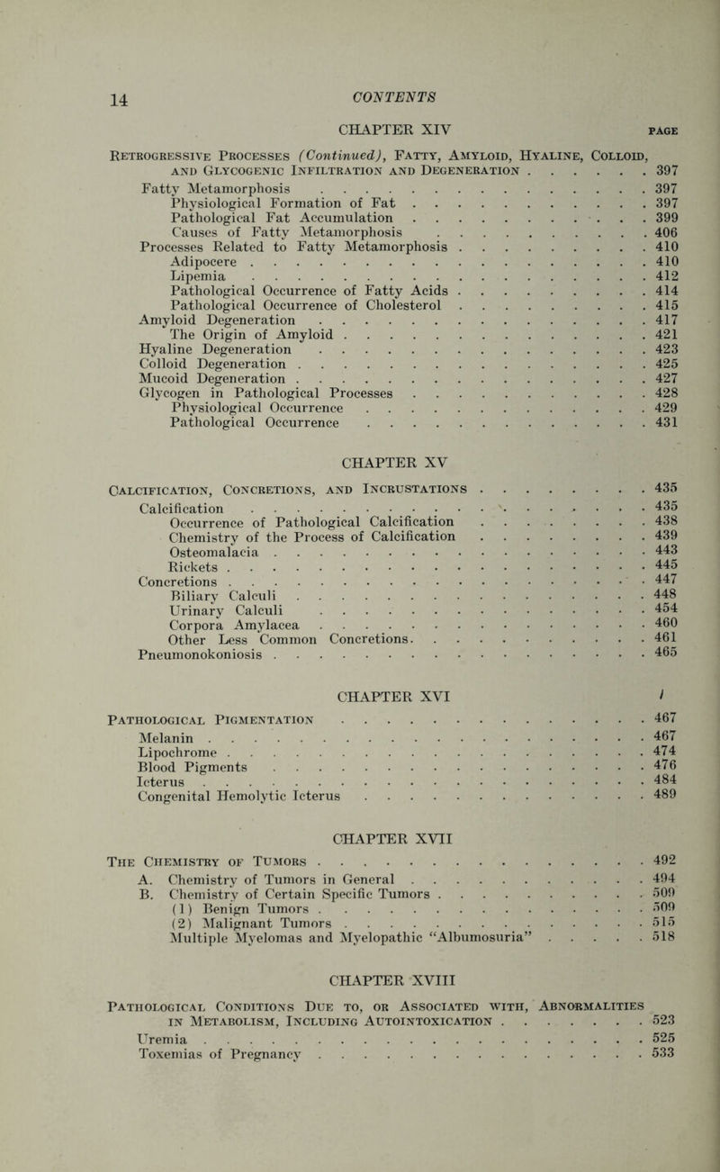 CHAPTER XIV page Retrogressive Processes (Continued), Fatty, Amyloid, Hyaline, Colloid, and Glycogenic Infiltration and Degeneration 397 Fatty Metamorphosis 397 Physiological Formation of Fat 397 Pathological Fat Accumulation 399 Causes of Fatty Metamorphosis 406 Processes Related to Fatty Metamorphosis . . . . . . . . .410 Adipocere 410 Lipemia 412 Pathological Occurrence of Fatty Acids 414 Pathological Occurrence of Cholesterol 415 Amyloid Degeneration 417 The Origin of Amyloid 421 Hyaline Degeneration 423 Colloid Degeneration 425 Mucoid Degeneration 427 Glycogen in Pathological Processes 428 Physiological Occurrence 429 Pathological Occurrence 431 CHAPTER XV Calcification, Concretions, and Incrustations 435 Calcification • 435 Occurrence of Pathological Calcification . . 438 Chemistry of the Process of Calcification 439 Osteomalacia 443 Rickets 445 Concretions 447 Biliary Calculi 448 Urinary Calculi 454 Corpora Amylacea 460 Other Less Common Concretions 461 Pneumonokoniosis 465 CHAPTER XVI i Pathological Pigmentation 467 Melanin 467 Lipochrome 474 Blood Pigments 476 Icterus 484 Congenital Hemolytic Icterus 489 CHAPTER XVII The Chemistry of Tumors 492 A. Chemistry of Tumors in General 494 B. Chemistry of Certain Specific Tumors 509 (1) Benign Tumors 509 (2) Malignant Tumors 515 Multiple Myelomas and Myelopathic “Albumosuria” 518 CHAPTER XVIII Pathological Conditions Due to, or Associated with, Abnormalities in Metabolism, Including Autointoxication 523 Uremia 525 Toxemias of Pregnancy 533