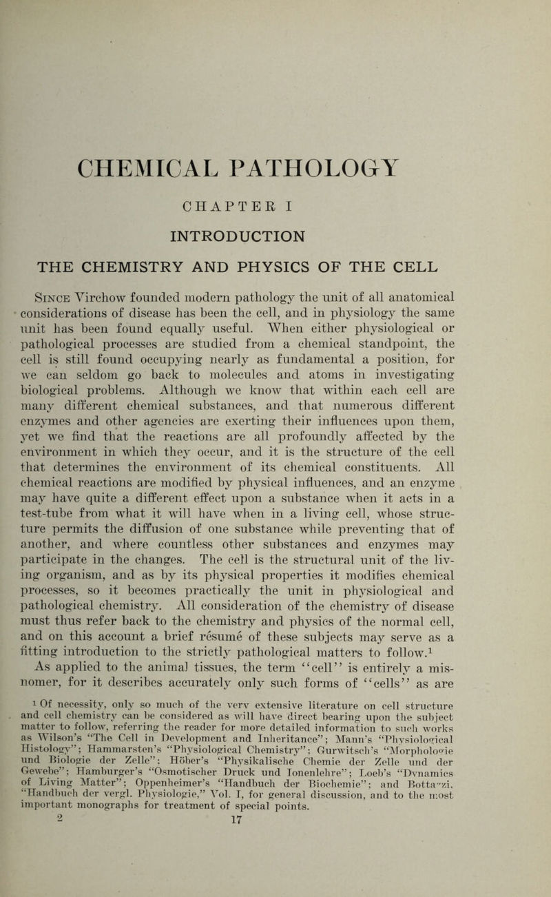 CHEMICAL PATHOLOGY CHAPTER I INTRODUCTION THE CHEMISTRY AND PHYSICS OF THE CELL Since Virchow founded modem pathology the unit of all anatomical considerations of disease has been the cell, and in physiology the same unit has been found equally useful. When either physiological or pathological processes are studied from a chemical standpoint, the cell is still found occupying nearly as fundamental a position, for we can seldom go back to molecules and atoms in investigating biological problems. Although we know that within each cell are many different chemical substances, and that numerous different enzymes and other agencies are exerting their influences upon them, yet we find that the reactions are all profoundly affected by the environment in which they occur, and it is the structure of the cell that determines the environment of its chemical constituents. All chemical reactions are modified by physical influences, and an enzyme may have quite a different effect upon a substance when it acts in a test-tube from what it will have when in a living cell, whose struc- ture permits the diffusion of one substance while preventing that of another, and where countless other substances and enzymes may participate in the changes. The cell is the structural unit of the liv- ing organism, and as by its physical properties it modifies chemical processes, so it becomes practically the unit in physiological and pathological chemistry. All consideration of the chemistry of disease must thus refer back to the chemistry and physics of the normal cell, and on this account a brief resume of these subjects may serve as a fitting introduction to the strictly pathological matters to follow.1 As applied to the animal tissues, the term “cell” is entirely a mis- nomer, for it describes accurately only such forms of “cells” as are i Of necessity, only so much of the very extensive literature on cell structure and cell chemistry can be considered as will have direct bearing upon the subject matter to follow, referring the reader for more detailed information to such works as Wilson’s “The Cell in Development and Inheritance”; Mann’s “Physiological Histology”; Hammarsten’s “Physiological Chemistry”; Gurwitsch’s “Morphokme und Biologie der Zelle”; Hober’s “Physikalische Chemie der Zelle und der Gewebe”; Hamburger’s “Osmotischer Druck und Ionenlehre”; Loeb’s “Dynamics of Living Matter”; Oppenheimer’s “Handbuch der Biochemie”; and Botta-zi, “Handbuch der vergl. Physiologie,” Vol. I, for general discussion, and to the most important monographs for treatment of special points.