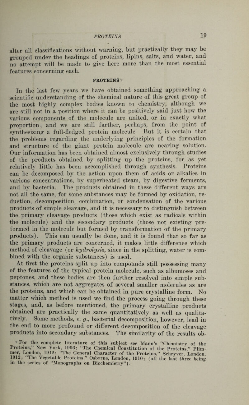 alter all classifications without warning, but practically they may be grouped under the headings of proteins, lipins, salts, and water, and no attempt will be made to give here more than the most essential features concerning each. PROTEINS 2 In the last few years we have obtained something approaching a scientific understanding of the chemical nature of this great group of the most highly complex bodies known to chemistry, although we are still not in a position where it can be positively said just how the various components of the molecule are united, or in exactly what proportion; and we are still farther, perhaps, from the point of synthesizing a full-fledged protein molecule. But it is certain that the problems regarding the underlying principles of the formation and structure of the giant protein molecule are nearing solution. Our information has been obtained almost exclusively through studies of the products obtained by splitting up the proteins, for as yet relatively little has been accomplished through synthesis. Proteins can be decomposed by the action upon them of acids or alkalies in various concentrations, by superheated steam, by digestive ferments, and by bacteria. The products obtained in these different ways are not all the same, for some substances may be formed by oxidation, re- duction, decomposition, combination, or condensation of the various products of simple cleavage, and it is necessary to distinguish between the primary cleavage products (those which exist as radicals within the molecule) and the secondary products (those not existing pre- formed in the molecule but formed by transformation of the primary products). This can usually be done, and it is found that so far as the primary products are concerned, it makes little difference which method of cleavage (or hydrolysis, since in the splitting, water is com- bined with the organic substances) is used. At first the proteins split up into compounds still possessing many of the features of the typical protein molecule, such as albumoses and peptones, and these bodies are then further resolved into simple sub- stances, which are not aggregates of several smaller molecules as are the proteins, and which can be obtained in pure crystalline form. No matter which method is used we find the process going through these stages, and, as before mentioned, the primary crystalline products obtained are practically the same quantitatively as well as qualita- tively. Some methods, e. g., bacterial decomposition, however, lead in the end to more profound or different decomposition of the cleavage products into secondary substances. The similarity of the results ob- 2 For the complete literature of this subject see Mann’s “Chemistry of the Proteins,” New York, 1906; “The Chemical Constitution of the Proteins,” Plim- mer, London, 1912; “The General Character of the Proteins,” Schryver, London, 1912; “The Vegetable Proteins,” Osborne, London, 1910; (all the last three being in the series of “Monographs on Biochemistry”).