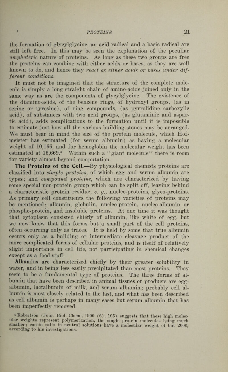 the formation of glycylglycine, an acid radical and a basic radical are still left free. In this may be seen the explanation of the peculiar amphoteric nature of proteins. As long as these two groups are free the proteins can combine with either acids or bases, as they are well known to do, and hence they react as either acids or bases under dif- ferent conditions. It must not be imagined that the structure of the complete mole- cule is simply a long straight chain of amino-acids joined only in the same way as are the components of glycylglycine. The existence of the diamino-acids, of the benzene rings, of hydroxyl groups, (as in serine or tyrosine), of ring compounds, (as pyrrolidine carboxylic acid), of substances with two acid groups, (as glutaminic and aspar- tic acid), adds complications to the formation until it is impossible to estimate just how all the various building stones may be arranged. We must bear in mind the size of the protein molecule, which Hof- meister has estimated (for serum albumin) as having a molecular weight of 10,166, and for hemoglobin the molecular weight has been estimated at 16,669.4 Within such a “giant molecule” there is room for variety almost beyond computation. The Proteins of the Cell.—By physiological chemists proteins are classified into simple proteins, of which egg and serum albumin are types; and compound proteins, which are characterized by having some special non-protein group which can be split off, leaving behind a characteristic protein residue, e. g., nucleo-proteins, glyco-proteins. As primary cell constituents the following varieties of proteins may be mentioned; albumin, globulin, nucleo-protein, nucleo-albumin or phospho-protein, and insoluble proteins. At one time it was thought that cytoplasm consisted chiefly of albumin, like white of egg, but we now know that this forms but a small part of the cell proteins, often occurring only as traces. It is held by some that true albumin occurs only as a building or intermediate cleavage product of the more complicated forms of cellular proteins, and is itself of relatively slight importance in cell life, not participating in chemical changes except as a food-stuff. Albumins are characterized chiefly by their greater solubility in water, and in being less easily precipitated than most proteins. They seem to be a fundamental type of proteins. The three forms of al- bumin that have been described in animal tissues or products are egg- albumin, lactalbumin of milk, and serum albumin; probably cell al- bumin is most closely related to the last, and what has been described as cell albumin is perhaps in many cases but serum albumin that has been imperfectly removed. 4 Robertson (Jour. Biol. Chem., 1909 (6), 105) suggests that these high molec- ular weights represent polymerization, the single protein molecules being much smaller; casein salts in neutral solutions have a molecular weight of but 2000, according to his investigations.