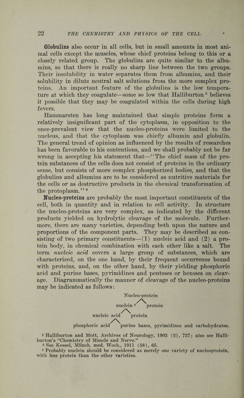 Globulins also occur in all cells, but in small amounts in most ani- mal cells except the muscles, whose chief proteins belong to this or a closely related group. The globulins are quite similar to the albu- mins, so that there is really no sharp line between the two groups. Their insolubility in water separates them from albumins, and their solubility in dilute neutral salt solutions from the more complex pro- teins. An important feature of the globulins is the low tempera- ture at which they coagulate—some so low that Halliburton5 believes it possible that they may be coagulated within the cells during high fevers. Hammarsten has long maintained that simple proteins form a relatively insignificant part of the cytoplasm, in opposition to the once-prevalent view that the nucleo-proteins were limited to the nucleus, and that the cytoplasm was chiefly albumin and globulin. The general trend of opinion as influenced by the results of researches has been favorable to his contentions, and we shall probably not be far wrong in accepting his statement that—“The chief mass of the pro- tein substances of the cells does not consist of proteins in the ordinary sense, but consists of more complex phosphorized bodies, and that the globulins and albumins are to be considered as nutritive materials for the cells or as destructive products in the chemical transformation of the protoplasm. ’ ’6 Nucleo-proteins are probably the most important constituents of the cell, both in quantity and in relation to cell activity. In structure the nucleo-proteins are very complex, as indicated by the different products yielded on hydrolytic cleavage of the molecule. Further- more, there are many varieties, depending both upon the nature and proportions of the component parts. They may be described as con- sisting of two primary constituents—(1) nucleic acid and (2) a pro- tein body, in chemical combination with each other like a salt. The term nucleic acid covers a large group of substances, which are characterized, on the one hand, by their frequent occurrence bound with proteins, and, on the other hand, by their yielding phosphoric acid and purine bases, pyrimidines and pentoses or hexoses on cleav- age. Diagrammatically the manner of cleavage of the nucleo-proteins may be indicated as follows: Nucleo-protein . y\ nuclein 7 protein nucleic acid protein phosphoric acid purine bases, pyrimidines and carbohydrates. s Halliburton and Mott, Archives of Neurology, 1903 (2), 727; also see Halli- burton’s “Chemistry of Muscle and Nerve.” 6 See Kossel, Munch, med. Woch., 1911 (58), 65. 7 Probably nuclein should be considered as merely one variety of nucleoprotein, with less protein than the other varieties.