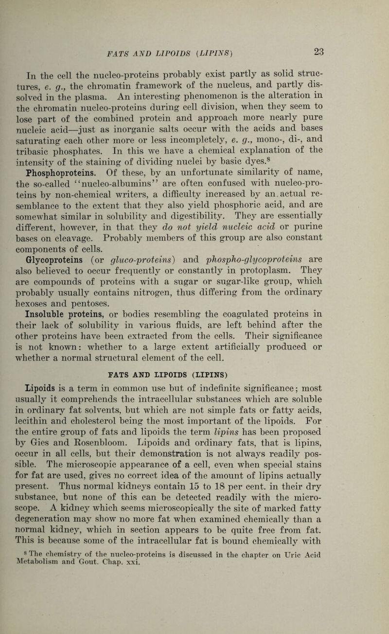 FATS AND LIPOIDS (LIPINS) In the cell the nucleo-proteins probably exist partly as solid struc- tures, e. g., the chromatin framework of the nucleus, and partly dis- solved in the plasma. An interesting phenomenon is the alteration in the chromatin nucleo-proteins during cell division, when they seem to lose part of the combined protein and approach more nearly pure nucleic acid—just as inorganic salts occur with the acids and bases saturating each other more or less incompletely, e. g., mono-, di-, and tribasic phosphates. In this we have a chemical explanation of the intensity of the staining of dividing nuclei by basic dyes.8 Phosphoproteins. Of these, by an unfortunate similarity of name, the so-called ‘ ‘ nucleo-albumins9 ’ are often confused with nucleo-pro- teins by non-chemical writers, a difficulty increased by an actual re- semblance to the extent that they also yield phosphoric acid, and are somewhat similar in solubility and digestibility. They are essentially different, however, in that they do not yield nucleic acid or purine bases on cleavage. Probably members of this group are also constant components of cells. Glycoproteins (or gluco-proteins) and phospho-glycoproteins are also believed to occur frequently or constantly in protoplasm. They are compounds of proteins with a sugar or sugar-like group, which probably usually contains nitrogen, thus differing from the ordinary hexoses and pentoses. Insoluble proteins, or bodies resembling the coagulated proteins in their lack of solubility in various fluids, are left behind after the other proteins have been extracted from the cells. Their significance is not known: whether to a large extent artificially produced or whether a normal structural element of the cell. FATS AND LIPOIDS (LIPINS) Lipoids is a term in common use but of indefinite significance; most usually it comprehends the intracellular substances which are soluble in ordinary fat solvents, but which are not simple fats or fatty acids, lecithin and cholesterol being the most important of the lipoids. For the entire group of fats and lipoids the term lipins has been proposed by Gies and Rosenbloom. Lipoids and ordinary fats, that is lipins, occur in all cells, but their demonstration is not always readily pos- sible. The microscopic appearance of a cell, even when special stains for fat are used, gives no correct idea of the amount of lipins actually present. Thus normal kidneys contain 15 to 18 per cent, in their dry substance, but none of this can be detected readily with the micro- scope. A kidney which seems microscopically the site of marked fatty degeneration may show no more fat when examined chemically than a normal kidney, which in section appears to be quite free from fat. This is because some of the intracellular fat is bound chemically with 8 The chemistry of the nucleo-proteins is discussed in the chapter on Uric Acid Metabolism and Gout. Chap. xxi.