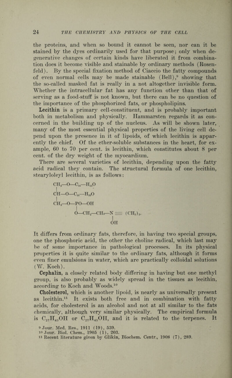 the proteins, and when so bound it cannot be seen, nor can it be stained by the dyes ordinarily used for that purpose; only when de- generative changes of certain kinds have liberated it from combina- tion does it become visible and stainable by ordinary methods (Rosen- feld). By the special fixation method of Ciaccio the fatty compounds of even normal cells may be made stainable (Bell),9 showing that the so-called masked fat is really in a not altogether invisible form. Whether the intracellular fat has any function other than that of serving as a food-stuff is not known, but there can be no question of the importance of the phosphorized fats, or phospholipins. Lecithin is a primary cell-constituent, and is probably important both in metabolism and physically. Hammarsten regards it as con- cerned in the building up of the nucleus. As will be shown later, many of the most essential physical properties of the living cell de- pend upon the presence in it of lipoids, of which lecithin is appar- ently the chief. Of the ether-soluble substances in the heart, for ex- ample, 60 to 70 per cent, is lecithin, which constitutes about 8 per cent, of the dry weight of the myocardium. There are several varieties of lecithin, depending upon the fatty acid radical they contain. The structural formula of one lecithin, stearyloleyl lecithin, is as follows: CH2—O—C1S—H350 I CH—0—C1S—H330 I CH2—O—PO—OH I 0—€H2—CII2—X = (CH3)3. I OH It differs from ordinary fats, therefore, in having two special groups, one the phosphoric acid, the other the choline radical, which last may be of some importance in pathological processes. In its physical properties it is quite similar to the ordinary fats, although it forms even finer emulsions in water, which are practically colloidal solutions (W. Koch). Cephalin, a closely related body differing in having but one methyl group, is also probably as widely spread in the tissues as lecithin, according to Koch and Woods.10 Cholesterol, which is another lipoid, is nearly as universally present as lecithin.11 It exists both free and in combination with fatty acids, for cholesterol is an alcohol and not at all similar to the fats chemically, although very similar physically. The empirical formula is C27H43OH or C27H45OH, and it is related to the terpenes. It 9 Jour. Med. Res., 1911 (19), 539. 10 Jour. Biol. Chem., 1905 (1), 203. 11 Recent literature given by Glikin, Biochem. Centr., 1908 (7), 289.