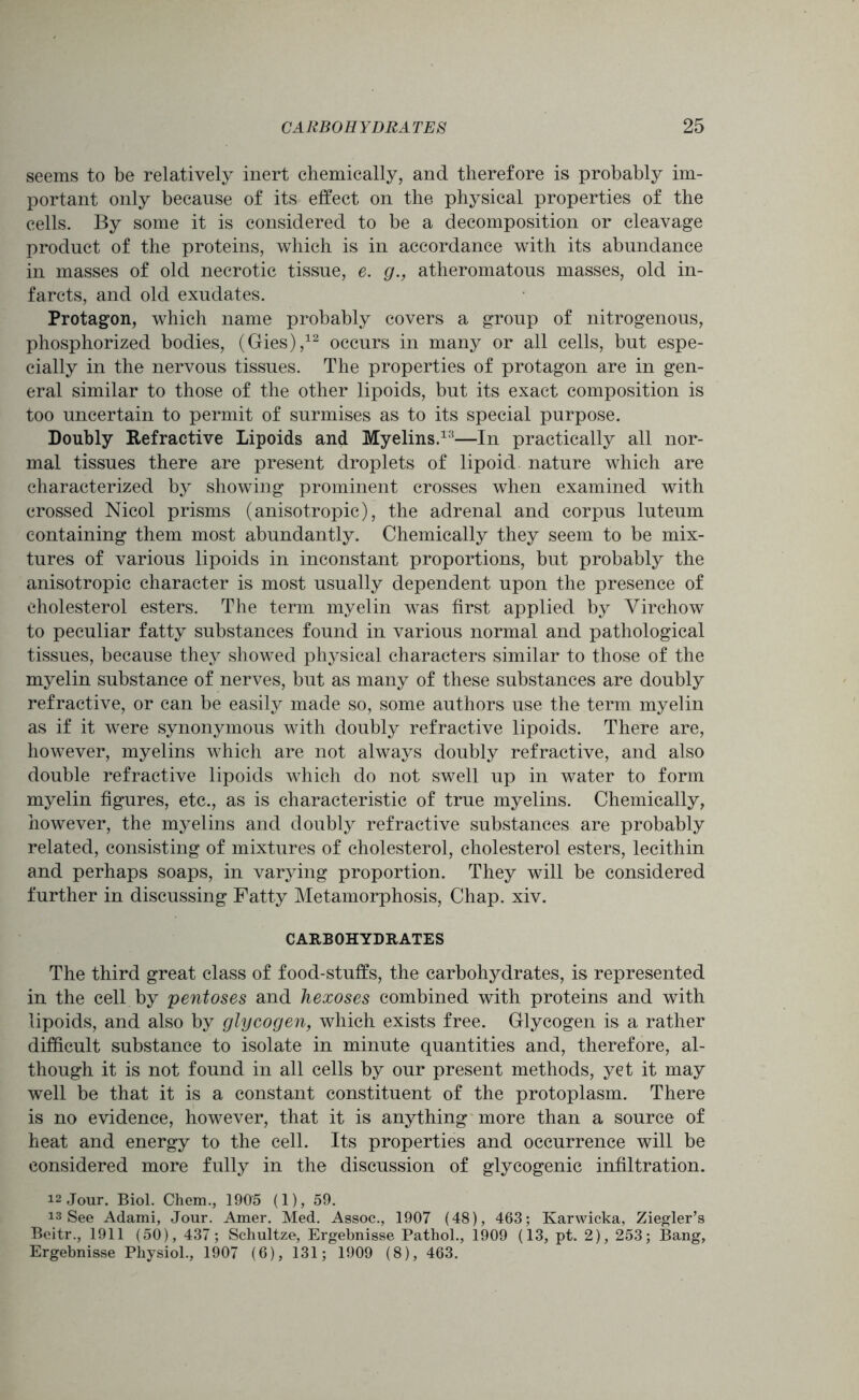 seems to be relatively inert chemically, and therefore is probably im- portant only because of its effect on the physical properties of the cells. By some it is considered to be a decomposition or cleavage product of the proteins, which is in accordance with its abundance in masses of old necrotic tissue, e. g., atheromatous masses, old in- farcts, and old exudates. Protagon, which name probably covers a group of nitrogenous, phosphorized bodies, (Gies),12 occurs in many or all cells, but espe- cially in the nervous tissues. The properties of protagon are in gen- eral similar to those of the other lipoids, but its exact composition is too uncertain to permit of surmises as to its special purpose. Doubly Refractive Lipoids and Myelins.13—In practically all nor- mal tissues there are present droplets of lipoid nature which are characterized by showing prominent crosses when examined with crossed Nicol prisms (anisotropic), the adrenal and corpus luteum containing them most abundantly. Chemically they seem to be mix- tures of various lipoids in inconstant proportions, but probably the anisotropic character is most usually dependent upon the presence of cholesterol esters. The term myelin was first applied by Virchow to peculiar fatty substances found in various normal and pathological tissues, because they showed physical characters similar to those of the myelin substance of nerves, but as many of these substances are doubly refractive, or can be easily made so, some authors use the term myelin as if it were synonymous with doubly refractive lipoids. There are, however, myelins which are not always doubly refractive, and also double refractive lipoids which do not swell up in water to form myelin figures, etc., as is characteristic of true myelins. Chemically, however, the myelins and doubly refractive substances are probably related, consisting of mixtures of cholesterol, cholesterol esters, lecithin and perhaps soaps, in varying proportion. They will be considered further in discussing Fatty Metamorphosis, Chap. xiv. CARBOHYDRATES The third great class of food-stuffs, the carbohydrates, is represented in the cell by pentoses and hexoses combined with proteins and with lipoids, and also by glycogen, which exists free. Glycogen is a rather difficult substance to isolate in minute quantities and, therefore, al- though it is not found in all cells by our present methods, yet it may well be that it is a constant constituent of the protoplasm. There is no evidence, however, that it is anything more than a source of heat and energy to the cell. Its properties and occurrence will be considered more fully in the discussion of glycogenic infiltration. 12 Jour. Biol. Chem., 1905 (1), 59. is See Adami, Jour. Amer. Med. Assoc., 1907 (48), 463; Karwicka, Ziegler’s Beitr., 1911 (50), 437; Schultze, Ergebnisse Pathol., 1909 (13, pt. 2), 253; Bang, Ergebnisse Physiol., 1907 (6), 131; 1909 (8), 463.