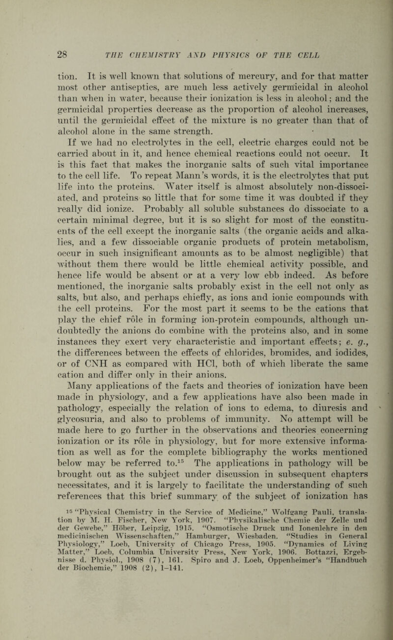 tion. It is well known that solutions of mercury, and for that matter most other antiseptics, are much less actively germicidal in alcohol than when in water, because their ionization is less in alcohol; and the germicidal properties decrease as the proportion of alcohol increases, until the germicidal effect of the mixture is no greater than that of alcohol alone in the same strength. If we had no electrolytes in the cell, electric charges could not be carried about in it, and hence chemical reactions could not occur. It is this fact that makes the inorganic salts of such vital importance to the cell life. To repeat Mann’s words, it is the electrolytes that put life into the proteins. Water itself is almost absolutely non-dissoci- ated, and proteins so little that for some time it was doubted if they really did ionize. Probably all soluble substances do dissociate to a certain minimal degree, but it is so slight for most of the constitu- ents of the cell except the inorganic salts (the organic acids and alka- lies, and a few dissociable organic products of protein metabolism, occur in such insignificant amounts as to be almost negligible) that without them there would be little chemical activity possible, and hence life would be absent or at a very low ebb indeed. As before mentioned, the inorganic salts probably exist in the cell not only as salts, but also, and perhaps chiefly, as ions and ionic compounds with the cell proteins. For the most part it seems to be the cations that play the chief role in forming ion-protein compounds, although un- doubtedly the anions do combine with the proteins also, and in some instances they exert very characteristic and important effects; e. g., the differences between the effects of chlorides, bromides, and iodides, or of CNH as compared with HC1, both of which liberate the same cation and differ only in their anions. Many applications of the facts and theories of ionization have been made in physiology, and a few applications have also been made in pathology, especially the relation of ions to edema, to diuresis and glycosuria, and also to problems of immunity. No attempt will be made here to go further in the observations and theories concerning ionization or its role in physiology, but for more extensive informa- tion as well as for the complete bibliography the works mentioned below may be referred to.15 The applications in pathology will be brought out as the subject under discussion in subsequent chapters necessitates, and it is largely to facilitate the understanding of such references that this brief summary of the subject of ionization has 15 “Physical Chemistry in the Service of Medicine,” Wolfgang Pauli, transla- tion by M. H. Fischer, New York, 1907. “Physikalische Chemie der Zelle und der Gewebe,” Hober, Leipzig, 1915. “Osmotische Druck und Ionenlehre in den medicinischen Wissenschaften,” Hamburger, Wiesbaden. “Studies in General Physiology,” Loeb, University of Chicago Press, 1905. “Dynamics of Living Matter,” Loeb, Columbia University Press, New York, 1906. Bottazzi, Ergeb- nisse d. Physiol., 1908 (7), 161. Spiro and J. Loeb, Oppenheimer’s “Handbuch der Biochemie,” 1908 (2), 1-141.