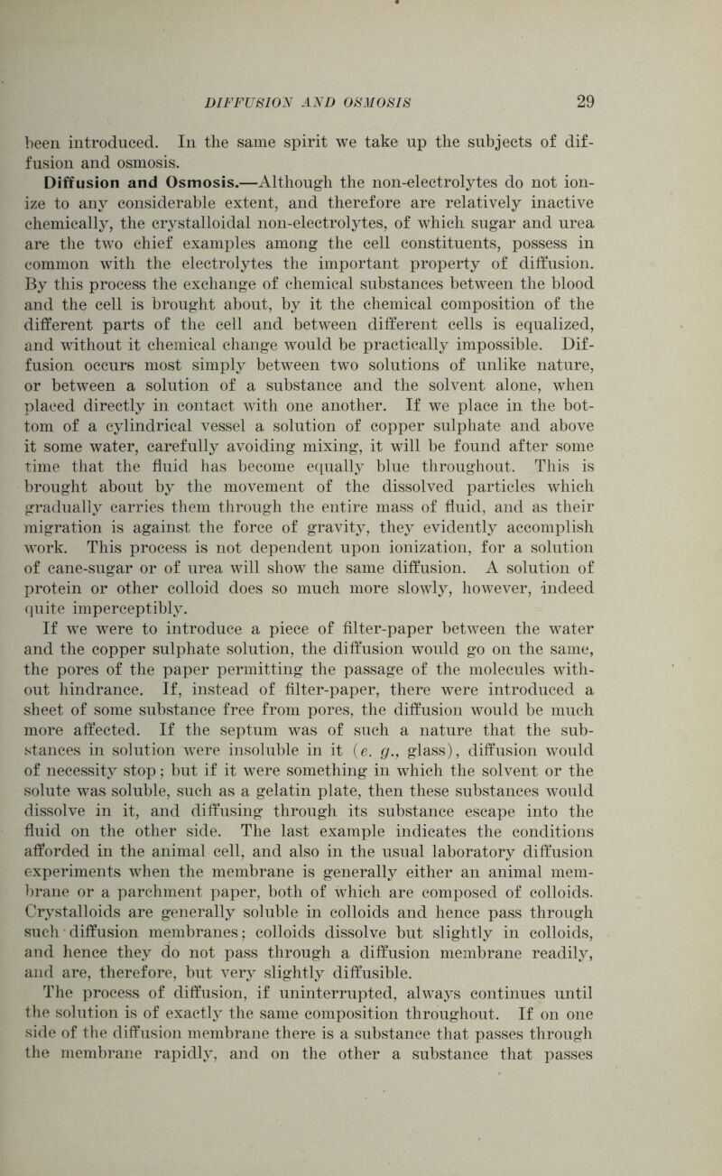 been introduced. In the same spirit we take up the subjects of dif- fusion and osmosis. Diffusion and Osmosis.—Although the non-electrolytes do not ion- ize to any considerable extent, and therefore are relatively inactive chemically, the crystalloidal non-electrolytes, of which sugar and urea are the two chief examples among the cell constituents, possess in common with the electrolytes the important property of diffusion. By this process the exchange of chemical substances between the blood and the cell is brought about, by it the chemical composition of the different parts of the cell and between different cells is equalized, and without it chemical change would be practically impossible. Dif- fusion occurs most simply between two solutions of unlike nature, or between a solution of a substance and the solvent alone, when placed directly in contact with one another. If we place in the bot- tom of a cylindrical vessel a solution of copper sulphate and above it some water, carefully avoiding mixing, it will be found after some time that the fluid has become equally blue throughout. This is brought about by the movement of the dissolved particles which gradually carries them through the entire mass of fluid, and as their migration is against the force of gravity, they evidently accomplish work. This process is not dependent upon ionization, for a solution of cane-sugar or of urea will show the same diffusion. A solution of protein or other colloid does so much more slowly, however, indeed quite imperceptibly. If we were to introduce a piece of filter-paper between the water and the copper sulphate solution, the diffusion would go on the same, the pores of the paper permitting the passage of the molecules with- out hindrance. If, instead of filter-paper, there were introduced a sheet of some substance free from pores, the diffusion would be much more affected. If the septum was of such a nature that the sub- stances in solution were insoluble in it (e. g., glass), diffusion would of necessity stop; but if it were something in which the solvent or the solute was soluble, such as a gelatin plate, then these substances would dissolve in it, and diffusing through its substance escape into the fluid on the other side. The last example indicates the conditions afforded in the animal cell, and also in the usual laboratory diffusion experiments when the membrane is generally either an animal mem- brane or a parchment paper, both of which are composed of colloids. Crystalloids are generally soluble in colloids and hence pass through such diffusion membranes; colloids dissolve but slightly in colloids, and hence they do not pass through a diffusion membrane readily, and are, therefore, but very slightly diffusible. The process of diffusion, if uninterrupted, always continues until the solution is of exactly the same composition throughout. If on one side of the diffusion membrane there is a substance that passes through the membrane rapidly, and on the other a substance that passes