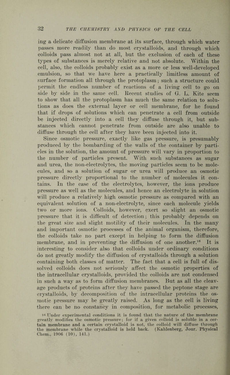 ing a delicate diffusion membrane at its surface, through which water passes more readily than do most crystalloids, and through which colloids pass almost not at all, but the exclusion of each of these types of substances is merely relative and not absolute. Within the cell, also, the colloids probably exist as a more or less well-developed emulsion, so that we have here a practically limitless amount of surface formation all through the protoplasm; such a structure could permit the endless number of reactions of a living cell to go on side by side in the same cell. Recent studies of G. L. Kite seem to Show that all the protoplasm has much the same relation to solu- tions as does the external layer or cell membrane, for he found that if drops of solutions which can penetrate a cell from outside be injected directly into a cell they diffuse through it, but sub- stances which cannot penetrate from outside are also unable to diffuse through the cell after they have been injected into it. Since osmotic pressure, exactly like gas pressure, is presumably produced by the bombarding of the walls of the container by parti- cles in the solution, the amount of pressure will vary in proportion to the number of particles present. With such substances as sugar and urea, the non-electrolytes, the moving particles seem to be mole- cules, and so a solution of sugar or urea will produce an osmotic pressure directly proportional to the number of molecules it con- tains. In the case of the electrolytes, however, the ions produce pressure as well as the molecules, and hence an electrolyte in solution will produce a relatively high osmotic pressure as compared with an equivalent solution of a non-electrolyte, since each molecule yields two or more ions. Colloids, however, exert so slight an osmotic pressure that it is difficult of detection; this probably depends on the great size and slight motility of their molecules. In the many and important osmotic processes of the animal organism, therefore, the colloids take no part except in helping to form the diffusion membrane, and in preventing the diffusion of one another.16 It is interesting to consider also that colloids under ordinary conditions do not greatly modify the diffusion of crystalloids through a solution containing both classes of matter. The fact that a cell is full of dis- solved colloids does not seriously affect the osmotic properties of the intracellular crystalloids, provided the colloids are not condensed in such a way as to form diffusion membranes. But as all the cleav- age products of proteins after they have passed the peptone stage are crystalloids, by decomposition of the intracellular proteins the os- motic pressure may be greatly raised. As long as the cell is living there can be no constancy in composition, for metabolic processes, i6 Under experimental conditions it is found that the nature of the membrane greatly modifies the osmotic pressure; for if a given colloid is soluble in a cer- tain membrane and a certain crystalloid is not, the colloid will diffuse through the membrane while the crystalloid is held back. (Kahlenberg, Jour. Physical Chem., 1906 (10), 141.)