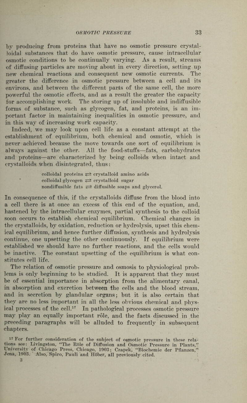 by producing from proteins that have no osmotic pressure crystal- loidal substances that do have osmotic pressure, cause intracellular osmotic conditions to be continually varying. As a result, streams of diffusing particles are moving about in every direction, setting up new chemical reactions and consequent new osmotic currents. The greater the difference in osmotic pressure between a cell and its environs, and between the different parts of the same cell, the more powerful the osmotic effects, and as a result the greater the capacity for accomplishing work. The storing up of insoluble and indiffusible forms of substance, such as glycogen, fat, and proteins, is an im- portant factor in maintaining inequalities in osmotic pressure, and in this way of increasing work capacity. Indeed, we may look upon cell life as a constant attempt at the establishment of equilibrium, both chemical and osmotic, which is never achieved because the move towards one sort of equilibrium is always against the other. All the food-stuffs—fats, carbohydrates and proteins—are characterized by being colloids when intact and crystalloids when disintegrated, thus: colloidal proteins ^ crystalloid amino acids colloidal glycogen <=± crystalloid sugar nondiffusible fats diffusible soaps and glycerol. In consequence of this, if the crystalloids diffuse from the blood into a cell there is at once an excess of this end of the equation, and, hastened by the intracellular enzymes, partial synthesis to the colloid soon occurs to establish chemical equilibrium. Chemical changes in the crystalloids, by oxidation, reduction or hydrolysis, upset this chem- ical equilibrium, and hence further diffusion, synthesis and hydrolysis continue, one upsetting the other continuously. If equilibrium were established we should have no further reactions, and the cells would be inactive. The constant upsetting of the equilibrium is what con- stitutes cell life. The relation of osmotic pressure and osmosis to physiological prob- lems is only beginning to be studied. It is apparent that they must be of essential importance in absorption from the alimentary canal, in absorption and excretion between the cells and the blood stream, and in secretion by glandular organs; but it is also certain that they are no less important in all the less obvious chemical and phys- ical processes of the cell.17 In pathological processes osmotic pressure may play an equally important role, and the facts discussed in the preceding paragraphs will be alluded to frequently in subsequent chapters. 17 For further consideration of the subject of osmotic pressure in these rela- tions see: Livingston, “The Role of Diffusion and Osmotic Pressure in Plants,” University of Chicago Press, Chicago, 1903; Czapek, “Biochemie der Pflanzen,” Jena, 19b3. Also, Spiro, Pauli and Hober, all previously cited. 3