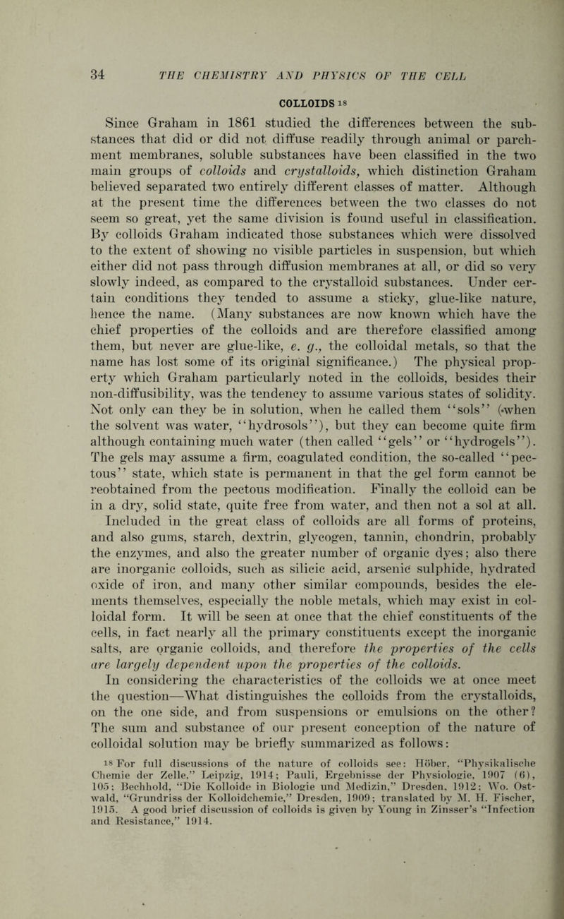 COLLOIDS is Since Graham in 1861 studied the differences between the sub- stances that did or did not diffuse readily through animal or parch- ment membranes, soluble substances have been classified in the two main groups of colloids and crystalloids, which distinction Graham believed separated two entirely different classes of matter. Although at the present time the differences between the two classes do not seem so great, yet the same division is found useful in classification. By colloids Graham indicated those substances which were dissolved to the extent of showing no visible particles in suspension, but which either did not pass through diffusion membranes at all, or did so very slowly indeed, as compared to the crystalloid substances. Under cer- tain conditions they tended to assume a sticky, glue-like nature, hence the name. (Many substances are now known which have the chief properties of the colloids and are therefore classified among them, but never are glue-like, e. g., the colloidal metals, so that the name has lost some of its original significance.) The physical prop- erty which Graham particularly noted in the colloids, besides their non-diffusibility, was the tendency to assume various states of solidity. Not only can they be in solution, when he called them “sols” («when the solvent was water, “hydrosols”), but they can become quite firm although containing much water (then called “gels” or “hydrogels”). The gels may assume a firm, coagulated condition, the so-called “pec- tous” state, which state is permanent in that the gel form cannot be reobtained from the pectous modification. Finally the colloid can be in a dry, solid state, quite free from water, and then not a sol at all. Included in the great class of colloids are all forms of proteins, and also gums, starch, dextrin, glycogen, tannin, chondrin, probably the enzymes, and also the greater number of organic dyes; also there are inorganic colloids, such as silicic acid, arsenic sulphide, hydrated oxide of iron, and many other similar compounds, besides the ele- ments themselves, especially the noble metals, which may exist in col- loidal form. It will be seen at once that the chief constituents of the cells, in fact nearly all the primary constituents except the inorganic salts, are organic colloids, and therefore the properties of the cells are largely dependent upon the properties of the colloids. In considering the characteristics of the colloids we at once meet the question—What distinguishes the colloids from the crystalloids, on the one side, and from suspensions or emulsions on the other? The sum and substance of our present conception of the nature of colloidal solution may be briefly summarized as follows: is For full discussions of the nature of colloids see: Hober, “Physikalische Chemie der Zelle,” Leipzig, 1914; Pauli, Ergebnisse der Physiologie, 1907 (6), 105; Bechhold, “Die Kolloide in Biologie und Medizin,” Dresden. 1912; Wo. Ost- wald, “Grundriss der Kolloidchemie,” Dresden, 1909; translated by M. H. Fischer, 1915. A good brief discussion of colloids is given by Young in Zinsser’s “Infection and Resistance,” 1914.