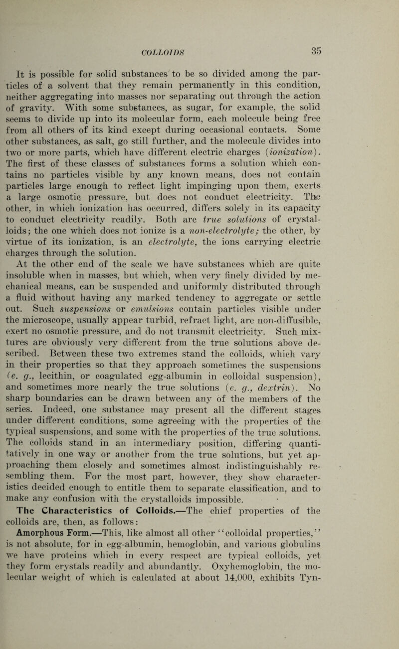 It is possible for solid substances to be so divided among the par- ticles of a solvent that they remain permanently in this condition, neither aggregating into masses nor separating out through the action of gravity. With some substances, as sugar, for example, the solid seems to divide up into its molecular form, each molecule being free from all others of its kind except during occasional contacts. Some other substances, as salt, go still further, and the molecule divides into two or more parts, which have different electric charges (ionization). The first of these classes of substances forms a solution which con- tains no particles visible by any known means, does not contain particles large enough to reflect light impinging upon them, exerts a large osmotic pressure, but does not conduct electricity. The other, in which ionization has occurred, differs solely in its capacity to conduct electricity readily. Both are true solutions of crystal- loids; the one which does not ionize is a non-electrolyte; the other, by virtue of its ionization, is an electrolyte, the ions carrying electric charges through the solution. At the other end of the scale we have substances which are quite insoluble when in masses, but which, when very finely divided by me- chanical means, can be suspended and uniformly distributed through a fluid without having any marked tendency to aggregate or settle out. Such suspensions or emulsions contain particles visible under the microscope, usually appear turbid, refract light, are non-diffusible, exert no osmotic pressure, and do not transmit electricity. Such mix- tures are obviously very different from the true solutions above de- scribed. Between these two extremes stand the colloids, which vary in their properties so that they approach sometimes the suspensions (e. g., lecithin, or coagulated egg-albumin in colloidal suspension), and sometimes more nearly the true solutions (e. g., dextrin). No sharp boundaries can be drawn between any of the members of the series. Indeed, one substance may present all the different stages under different conditions, some agreeing with the properties of the typical suspensions, and some with the properties of the true solutions. The colloids stand in an intermediary position, differing quanti- tatively in one way or another from the true solutions, but yet ap- proaching them closely and sometimes almost indistinguishably re- sembling them. For the most part, however, they show character- istics decided enough to entitle them to separate classification, and to make any confusion with the crystalloids impossible. The Characteristics of Colloids.—The chief properties of the colloids are, then, as follows: Amorphous Form.—This, like almost all other ‘ ‘ colloidal properties, 77 is not absolute, for in egg-albumin, hemoglobin, and various globulins we have proteins which in every respect are typical colloids, yet they form crystals readily and abundantly. Oxyhemoglobin, the mo- lecular weight of which is calculated at about 14,000, exhibits Tyn-