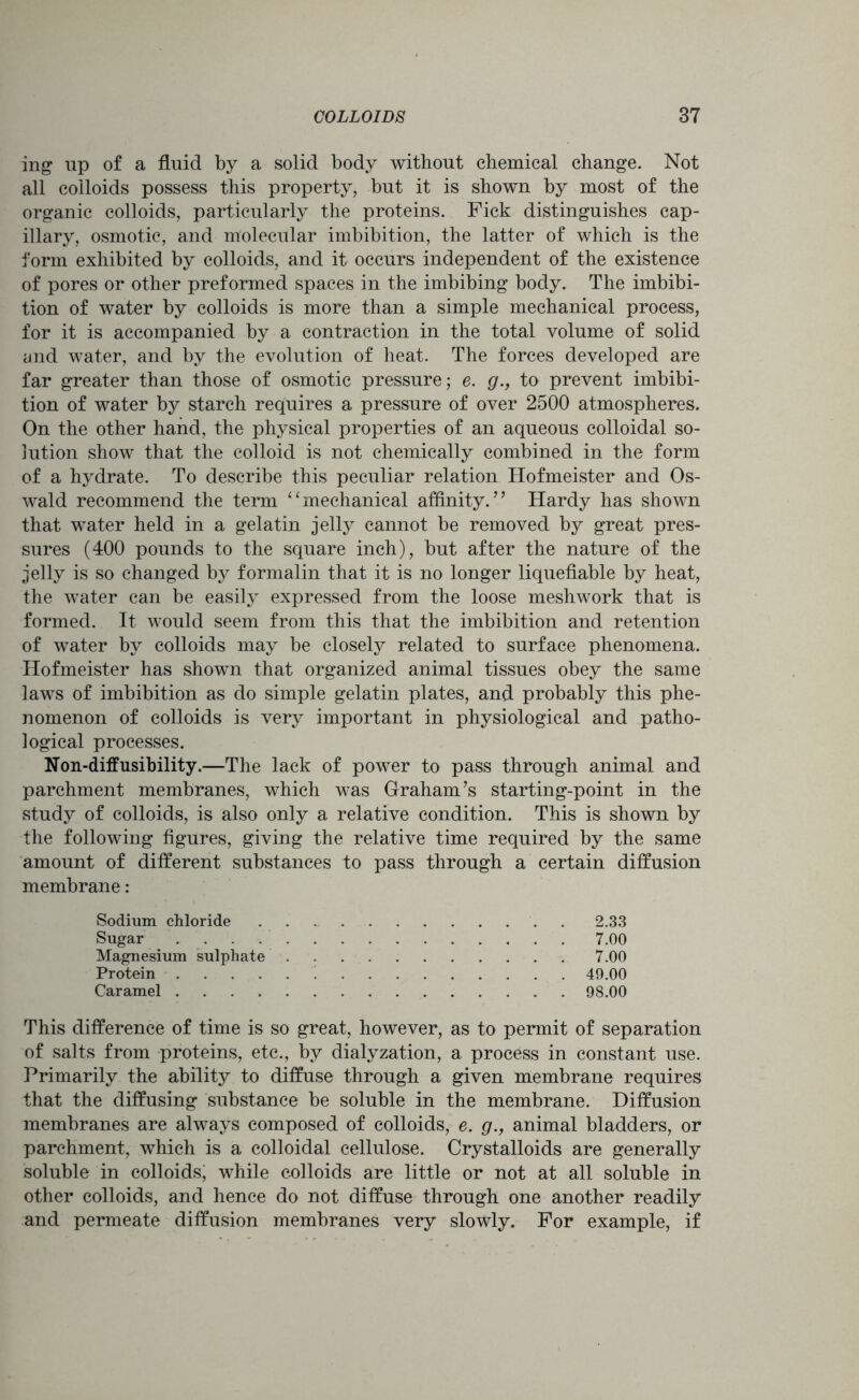 ing up of a fluid by a solid body without chemical change. Not all colloids possess this property, but it is shown by most of the organic colloids, particularly the proteins. Fick distinguishes cap- illary, osmotic, and molecular imbibition, the latter of which is the form exhibited by colloids, and it occurs independent of the existence of pores or other preformed spaces in the imbibing body. The imbibi- tion of water by colloids is more than a simple mechanical process, for it is accompanied by a contraction in the total volume of solid and water, and by the evolution of heat. The forces developed are far greater than those of osmotic pressure; e. g., to prevent imbibi- tion of water by starch requires a pressure of over 2500 atmospheres. On the other hand, the physical properties of an aqueous colloidal so- lution show that the colloid is not chemically combined in the form of a hydrate. To describe this peculiar relation Hofmeister and Os- wald recommend the term “mechanical affinity.” Hardy has shown that water held in a gelatin jelly cannot be removed by great pres- sures (400 pounds to the square inch), but after the nature of the jelly is so changed by formalin that it is no longer liquefiable by heat, the water can be easily expressed from the loose meshwork that is formed. It would seem from this that the imbibition and retention of water by colloids may be closely related to surface phenomena. Hofmeister has shown that organized animal tissues obey the same laws of imbibition as do simple gelatin plates, and probably this phe- nomenon of colloids is very important in physiological and patho- logical processes. Non-diffusibility.—The lack of power to pass through animal and parchment membranes, which was Graham’s starting-point in the study of colloids, is also only a relative condition. This is shown by the following figures, giving the relative time required by the same amount of different substances to pass through a certain diffusion membrane: Sodium chloride '. 2.33 Sugar 7.00 Magnesium sulphate 7.00 Protein 49.00 Caramel 98.00 This difference of time is so great, however, as to permit of separation of salts from proteins, etc., by dialyzation, a process in constant use. Primarily the ability to diffuse through a given membrane requires that the diffusing substance be soluble in the membrane. Diffusion membranes are always composed of colloids, e. g., animal bladders, or parchment, which is a colloidal cellulose. Crystalloids are generally soluble in colloids, while colloids are little or not at all soluble in other colloids, and hence do not diffuse through one another readily and permeate diffusion membranes very slowly. For example, if