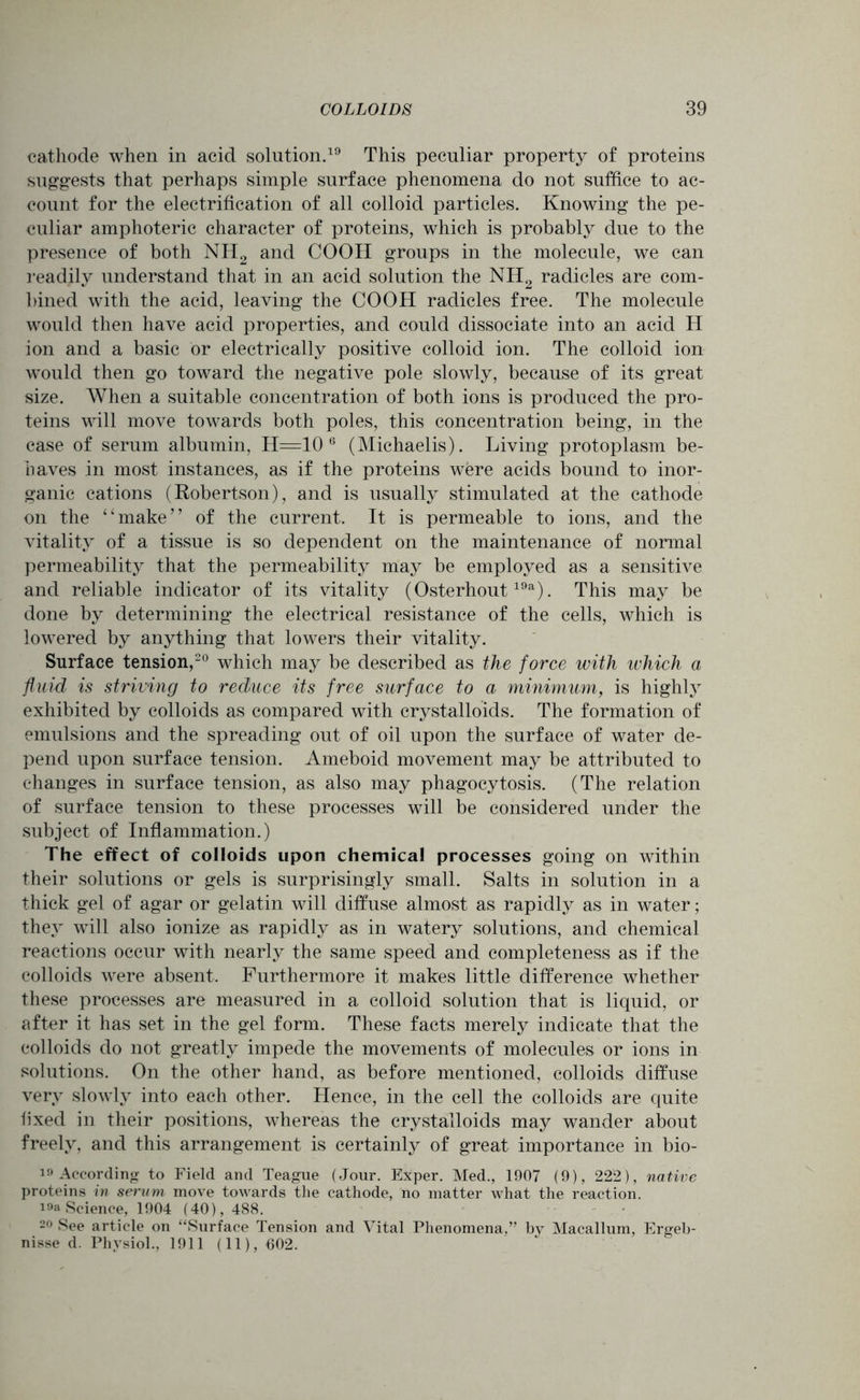 cathode when in acid solution.19 This peculiar property of proteins suggests that perhaps simple surface phenomena do not suffice to ac- count for the electrification of all colloid particles. Knowing the pe- culiar amphoteric character of proteins, which is probably due to the presence of both NH2 and COOH groups in the molecule, we can readily understand that in an acid solution the NH2 radicles are com- bined with the acid, leaving the COOH radicles free. The molecule would then have acid properties, and could dissociate into an acid H ion and a basic or electrically positive colloid ion. The colloid ion would then go toward the negative pole slowly, because of its great size. When a suitable concentration of both ions is produced the pro- teins will move towards both poles, this concentration being, in the case of serum albumin, H=10 6 (Michaelis). Living protoplasm be- haves in most instances, as if the proteins were acids bound to inor- ganic cations (Robertson), and is usually stimulated at the cathode on the “make” of the current. It is permeable to ions, and the vitality of a tissue is so dependent on the maintenance of normal permeability that the permeability may be employed as a sensitive and reliable indicator of its vitality (Osterhout19a). This may be done by determining the electrical resistance of the cells, which is lowered by anything that lowers their vitality. Surface tension,20 which may be described as the force with which a fluid is striving to reduce its free surface to a minimum, is highly exhibited by colloids as compared with crystalloids. The formation of emulsions and the spreading out of oil upon the surface of water de- pend upon surface tension. Ameboid movement may be attributed to changes in surface tension, as also may phagocytosis. (The relation of surface tension to these processes will be considered under the subject of Inflammation.) The effect of colloids upon chemical processes going on within their solutions or gels is surprisingly small. Salts in solution in a thick gel of agar or gelatin will diffuse almost as rapidly as in water; they will also ionize as rapidly as in watery solutions, and chemical reactions occur with nearly the same speed and completeness as if the colloids were absent. Furthermore it makes little difference whether these processes are measured in a colloid solution that is liquid, or after it has set in the gel form. These facts merely indicate that the colloids do not greatly impede the movements of molecules or ions in solutions. On the other hand, as before mentioned, colloids diffuse very slowly into each other. Hence, in the cell the colloids are quite fixed in their positions, whereas the crystalloids may wander about freely, and this arrangement is certainly of great importance in bio- 19 According to Field and Teague (Jour. Exper. Med., 1907 (9), 222), native proteins in serum move towards the cathode, no matter what the reaction. i9a Science, 1904 (40), 488. 20 See article on “Surface Tension and Vital Phenomena,” by Macallum, Ergeb- nisse d. Physiol., 1911 (11), 602.