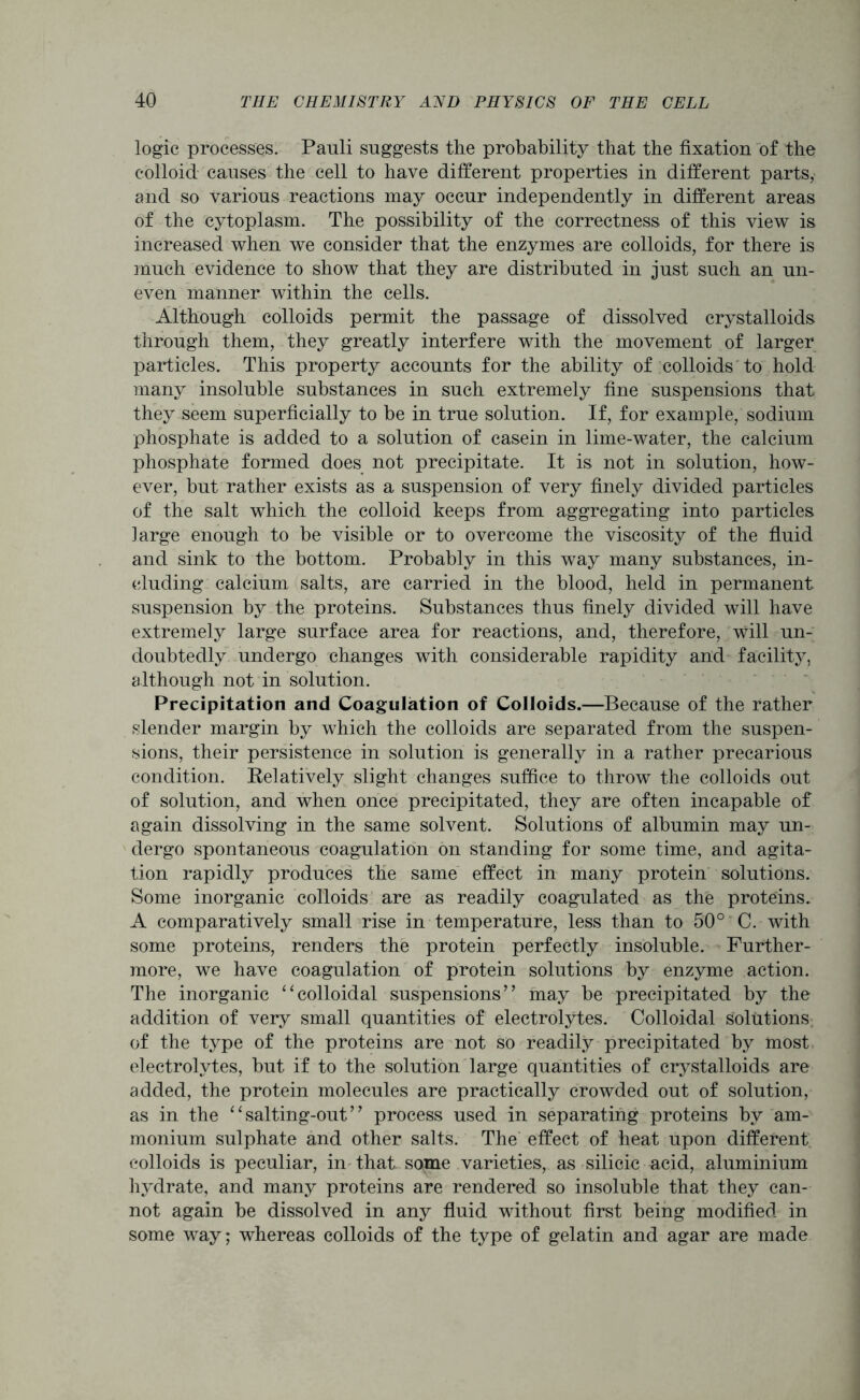 logic processes. Pauli suggests the probability that the fixation of the colloid causes the cell to have different properties in different parts, and so various reactions may occur independently in different areas of the cytoplasm. The possibility of the correctness of this view is increased when we consider that the enzymes are colloids, for there is much evidence to show that they are distributed in just such an un- even manner within the cells. Although colloids permit the passage of dissolved crystalloids through them, they greatly interfere with the movement of larger particles. This property accounts for the ability of colloids to hold many insoluble substances in such extremely fine suspensions that they seem superficially to be in true solution. If, for example, sodium phosphate is added to a solution of casein in lime-water, the calcium phosphate formed does not precipitate. It is not in solution, how- ever, but rather exists as a suspension of very finely divided particles of the salt which the colloid keeps from aggregating into particles large enough to be visible or to overcome the viscosity of the fluid and sink to the bottom. Probably in this way many substances, in- cluding calcium salts, are carried in the blood, held in permanent suspension by the proteins. Substances thus finely divided will have extremely large surface area for reactions, and, therefore, will un- doubtedly undergo changes with considerable rapidity and facility, although not in solution. Precipitation and Coagulation of Colloids.—Because of the rather slender margin by which the colloids are separated from the suspen- sions, their persistence in solution is generally in a rather precarious condition. Relatively slight changes suffice to throw the colloids out of solution, and when once precipitated, they are often incapable of again dissolving in the same solvent. Solutions of albumin may un- dergo spontaneous coagulation on standing for some time, and agita- tion rapidly produces the same effect in many protein solutions. Some inorganic colloids are as readily coagulated as the proteins. A comparatively small rise in temperature, less than to 50° C. with some proteins, renders the protein perfectly insoluble. Further- more, we have coagulation of protein solutions by enzyme action. The inorganic ‘‘colloidal suspensions’’ may be precipitated by the addition of very small quantities of electrolytes. Colloidal solutions of the type of the proteins are not so readily precipitated by most electrolytes, but if to the solution large quantities of crystalloids are added, the protein molecules are practically crowded out of solution, as in the “salting-out” process used in separating proteins by am- monium sulphate and other salts. The effect of heat upon different colloids is peculiar, in that, some varieties, as silicic acid, aluminium hydrate, and many proteins are rendered so insoluble that they can- not again be dissolved in any fluid without first being modified in some way; whereas colloids of the type of gelatin and agar are made