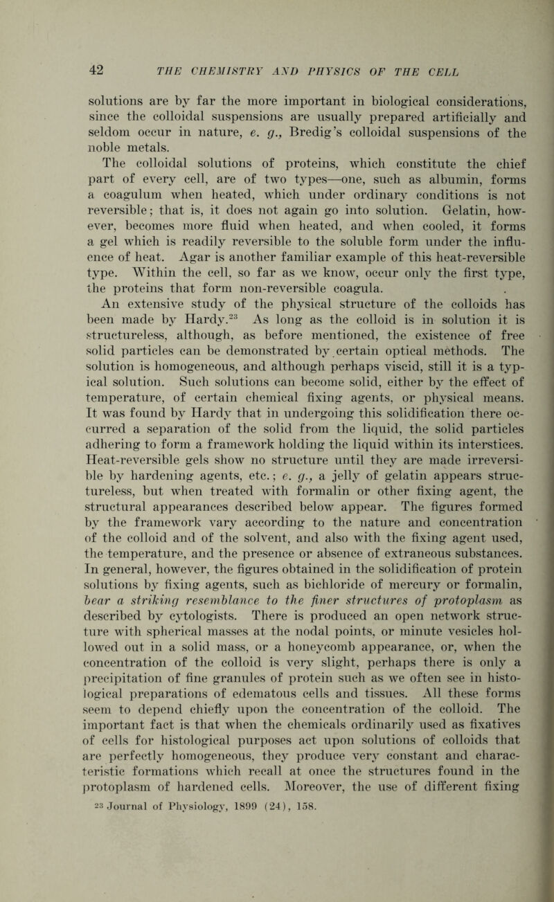 solutions are by far the more important in biological considerations, since the colloidal suspensions are usually prepared artificially and seldom occur in nature, e. g., Bredig’s colloidal suspensions of the noble metals. The colloidal solutions of proteins, which constitute the chief part of every cell, are of two types—one, such as albumin, forms a coagulum when heated, which under ordinary conditions is not reversible; that is, it does not again go into solution. Gelatin, how- ever, becomes more fluid when heated, and when cooled, it forms a gel which is readily reversible to the soluble form under the influ- ence of heat. Agar is another familiar example of this heat-reversible type. Within the cell, so far as we know, occur only the first type, the proteins that form non-reversible coagula. An extensive study of the physical structure of the colloids has been made by Hardy.23 As long as the colloid is in solution it is structureless, although, as before mentioned, the existence of free solid particles can be demonstrated by certain optical methods. The solution is homogeneous, and although perhaps viscid, still it is a typ- ical solution. Such solutions can become solid, either by the effect of temperature, of certain chemical fixing agents, or physical means. It was found by Hardy that in undergoing this solidification there oc- curred a separation of the solid from the liquid, the solid particles adhering to form a framework holding the liquid within its interstices. Heat-reversible gels show no structure until they are made irreversi- ble by hardening agents, etc.; e. g., a jelly of gelatin appears struc- tureless, but when treated with formalin or other fixing agent, the structural appearances described below appear. The figures formed by the framework vary according to the nature and concentration of the colloid and of the solvent, and also with the fixing agent used, the temperature, and the presence or absence of extraneous substances. In general, however, the figures obtained in the solidification of protein solutions by fixing agents, such as bichloride of mercury or formalin, bear a striking resemblance to the finer structures of protoplasm as described by cytologists. There is produced an open network struc- ture with spherical masses at the nodal points, or minute vesicles hol- lowed out in a solid mass, or a honeycomb appearance, or, when the concentration of the colloid is very slight, perhaps there is only a precipitation of fine granules of protein such as we often see in histo- logical preparations of edematous cells and tissues. All these forms seem to depend chiefly upon the concentration of the colloid. The important fact is that when the chemicals ordinarily used as fixatives of cells for histological purposes act upon solutions of colloids that are perfectly homogeneous, they produce very constant and charac- teristic formations which recall at once the structures found in the protoplasm of hardened cells. Moreover, the use of different fixing 23 Journal of Physiology, 1899 (24), 158.