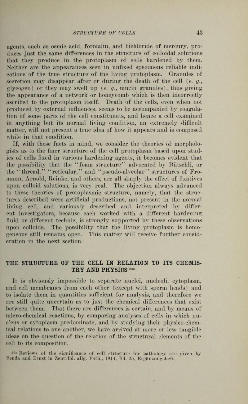agents, such as osmic acid, formalin, and bichloride of mercury, pro- duces just the same differences in the structure of colloidal solutions that they produce in the protoplasm of cells hardened by them. Neither are the appearances seen in unfixed specimens reliable indi- cations of the true structure of the living protoplasm. Granules of secretion may disappear after or during the death of the cell (e. g., glycogen) or they may swell up (e. g., mucin granules), thus giving the appearance of a network or honeycomb which is then incorrectly ascribed to the protoplasm itself. Death of the cells, even when not produced by external influences, seems to be accompanied by coagula- tion of some parts of the cell constituents, and hence a cell examined in anything but its normal living condition, an extremely difficult matter, will not present a true idea of how it appears and is composed while in that condition. If, with these facts in mind, we consider the theories of morpholo- gists as to the finer structure of the cell protoplasm based upon stud- ies of cells fixed in various hardening agents, it becomes evident that the possibility that the “foam structure’7 advocated by Biitschli, or the “thread,” “reticular,” and “pseudo-alveolar” structures of Fro- mann, Arnold, Reinke, and others, are all simply the effect of fixatives upon colloid solutions, is very real. The objection always advanced to these theories of protoplasmic structure, namely, that the struc- tures described were artificial productions, not present in the normal living cell, and variously described and interpreted by differ- ent investigators, because each worked with a different hardening fluid or different technic, is strongly supported by these observations upon colloids. The possibility that the living protoplasm is homo- geneous still remains open. This matter will receive further consid- eration in the next section. THE STRUCTURE OF THE CELL IN RELATION TO ITS CHEMIS- TRY AND PHYSICS 23a It is obviously impossible to separate nuclei, nucleoli, cytoplasm, and cell membranes from each other (except with sperm heads) and to isolate them in quantities sufficient for analysis, and therefore we are still quite uncertain as to just the chemical differences that exist between them. That there are differences is certain, and by means of micro-chemical reactions, by comparing analyses of cells in which nu- cleus or cytoplasm predominate, and by studying their physico-chem- ical relations to one another, we have arrived at more or less tangible ideas on the question of the relation of the structural elements of the cell to its composition. 23a Reviews of tlie significance of cell structure for pathology are given by Benda and Ernst in Zentrlbl. allg. Path., 1914, Bd. 25, Erganzungsheft.