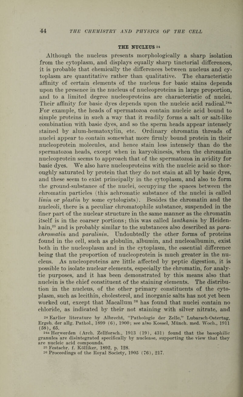 THE NUCLEUS 24 Although the nucleus presents morphologically a sharp isolation from the cytoplasm, and displays equally sharp tinctorial differences, it is probable that chemically the differences between nucleus and cy- toplasm are quantitative rather than qualitative. The characteristic affinity of certain elements of the nucleus for basic stains depends upon the presence in the nucleus of nucleoproteins in large proportion, and to a limited degree nucleoproteins are characteristic of nuclei. Their affinity for basic dyes depends upon the nucleic acid radical.243. For example, the heads of spermatozoa contain nucleic acid bound to simple proteins in such a way that it readily forms a salt or salt-like combination with basic dyes, and so the sperm heads appear intensely stained by alum-hematoxylin, etc. Ordinary chromatin threads of nuclei appear to contain somewhat more firmly bound protein in their nucleoprotein molecules, and hence stain less intensely than do the spermatozoa heads, except when in karyokinesis, when the chromatin nucleoprotein seems to approach that of the spermatozoa in avidity for basic dyes. We also have nucleoproteins with the nucleic acid so thor- oughly saturated by protein that they do not stain at all by basic dyes, and these seem to exist principally in the cytoplasm, and also to form the ground-substance of the nuclei, occupying the spaces between the chromatin particles (this achromatic substance of the nuclei is called linin or plastin by some cytologists). Besides the chromatin and the nucleoli, there is a peculiar chromatophile substance, suspended in the finer part of the nuclear structure in the same manner as the chromatin itself is in the coarser portions; this was called lanthanin by Heiden- hain,25 and is probably similar to the substances also described as para- chromatin and paralinin. Undoubtedly the other forms of proteins found in the cell, such as globulin, albumin, and nucleoalbumin, exist both in the nucleoplasm and in the cytoplasm, the essential difference being that the proportion of nucleoprotein is much greater in the nu- cleus. As nucleoproteins are little affected by peptic digestion, it is possible to isolate nuclear elements, especially the chromatin, for analy- tic purposes, and it has been demonstrated by this means also that nuclein is the chief constituent of the staining elements. The distribu- tion in the nucleus, of the other primary constituents of the cyto- plasm, such as lecithin, cholesterol, and inorganic salts has not yet been worked out, except that Macallum 26 has found that nuclei contain no chloride, as indicated by their not staining with silver nitrate, and 24 Earlier literature by Albrecht, “Pathologie der Zelle,” Lubarsch-Ostertag, Ergeb. der allg. Pathol., 1899 (6), 1900; see also Kossel, Miinch. med. Woch., 1911 (58), 65. 24a Herwerden (Arch. Zellforsch., 1913 (19), 431) found that the basophilic granules are disintegrated specifically by nuclease, supporting the view that they are nucleic acid compounds. 25 Festschr. f. Kolliker, 1892, p. 128. 26 Proceedings of the Royal Society, 1905 (76), 217.