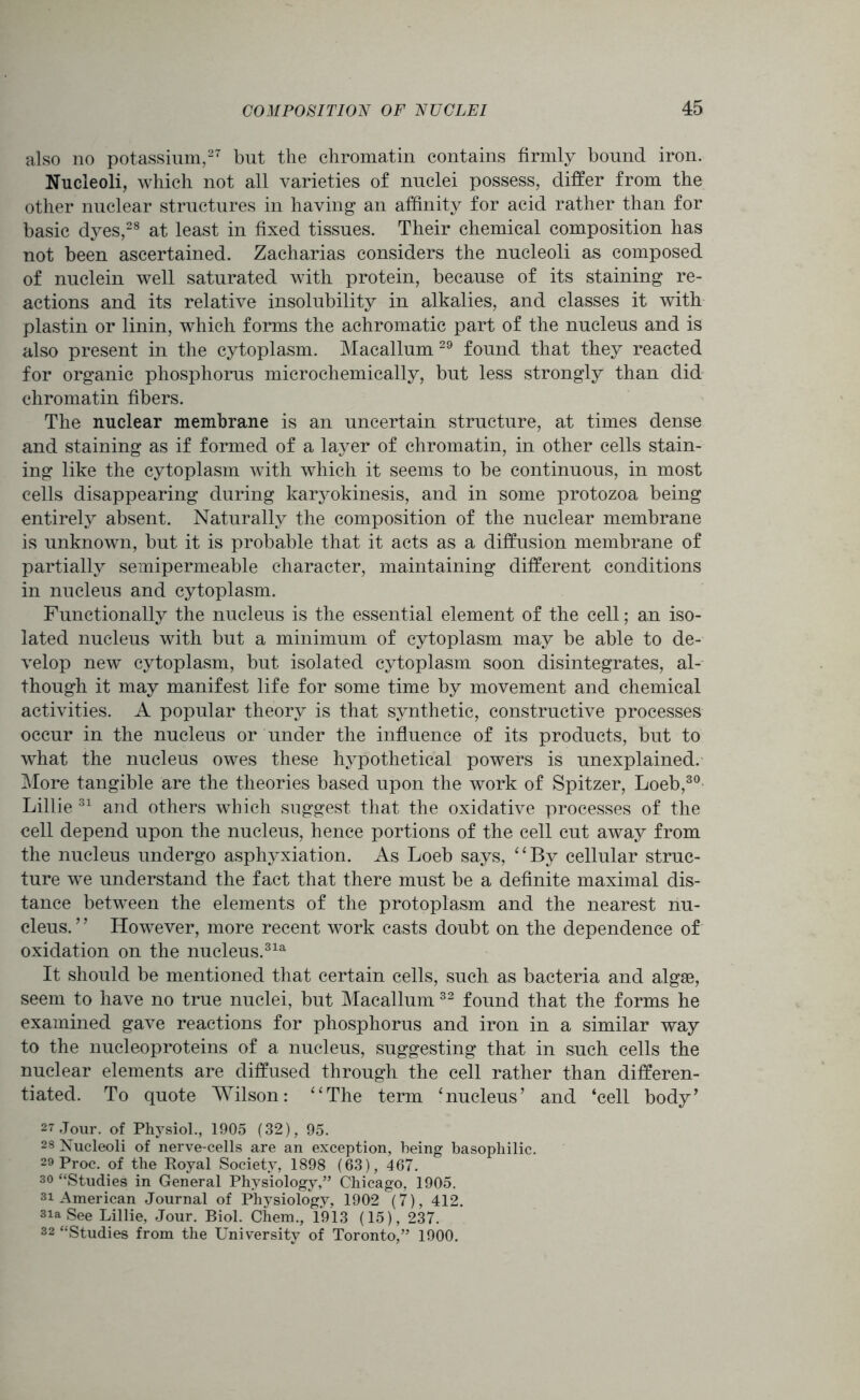 also no potassium,27 but the chromatin contains firmly bound iron. Nucleoli, which not all varieties of nuclei possess, differ from the other nuclear structures in having an affinity for acid rather than for basic dyes,28 at least in fixed tissues. Their chemical composition has not been ascertained. Zacharias considers the nucleoli as composed of nuclein well saturated with protein, because of its staining re- actions and its relative insolubility in alkalies, and classes it with plastin or linin, which forms the achromatic part of the nucleus and is also present in the cytoplasm. Macallum 29 found that they reacted for organic phosphorus microchemically, but less strongly than did chromatin fibers. The nuclear membrane is an uncertain structure, at times dense and staining as if formed of a layer of chromatin, in other cells stain- ing like the cytoplasm with which it seems to be continuous, in most cells disappearing during karyokinesis, and in some protozoa being entirely absent. Naturally the composition of the nuclear membrane is unknown, but it is probable that it acts as a diffusion membrane of partially semipermeable character, maintaining different conditions in nucleus and cytoplasm. Functionally the nucleus is the essential element of the cell; an iso- lated nucleus with but a minimum of cytoplasm may be able to de- velop new cytoplasm, but isolated cytoplasm soon disintegrates, al- though it may manifest life for some time by movement and chemical activities. A popular theory is that synthetic, constructive processes occur in the nucleus or under the influence of its products, but to what the nucleus owes these hypothetical powers is unexplained. More tangible are the theories based upon the work of Spitzer, Loeb,30 Lillie 31 and others which suggest that the oxidative processes of the cell depend upon the nucleus, hence portions of the cell cut away from the nucleus undergo asphyxiation. As Loeb says, “By cellular struc- ture we understand the fact that there must be a definite maximal dis- tance between the elements of the protoplasm and the nearest nu- cleus. ’ ’ However, more recent work casts doubt on the dependence of oxidation on the nucleus.31a It should be mentioned that certain cells, such as bacteria and algas, seem to have no true nuclei, but Macallum 32 found that the forms he examined gave reactions for phosphorus and iron in a similar way to the nucleoproteins of a nucleus, suggesting that in such cells the nuclear elements are diffused through the cell rather than differen- tiated. To quote Wilson: “The term ‘nucleus’ and ‘cell body’ 27 Jour, of Physiol., 1905 (32), 95. 28 Nucleoli of nerve-cells are an exception, being basophilic. 29 Proc. of the Royal Society, 1898 (63), 467. 30 “Studies in General Physiology,” Chicago, 1905. si American Journal of Physiology, 1902 (7), 412. 31a See Lillie, Jour. Biol. Chem., 1913 (15), 237. 32 “Studies from the University of Toronto,” 1900.