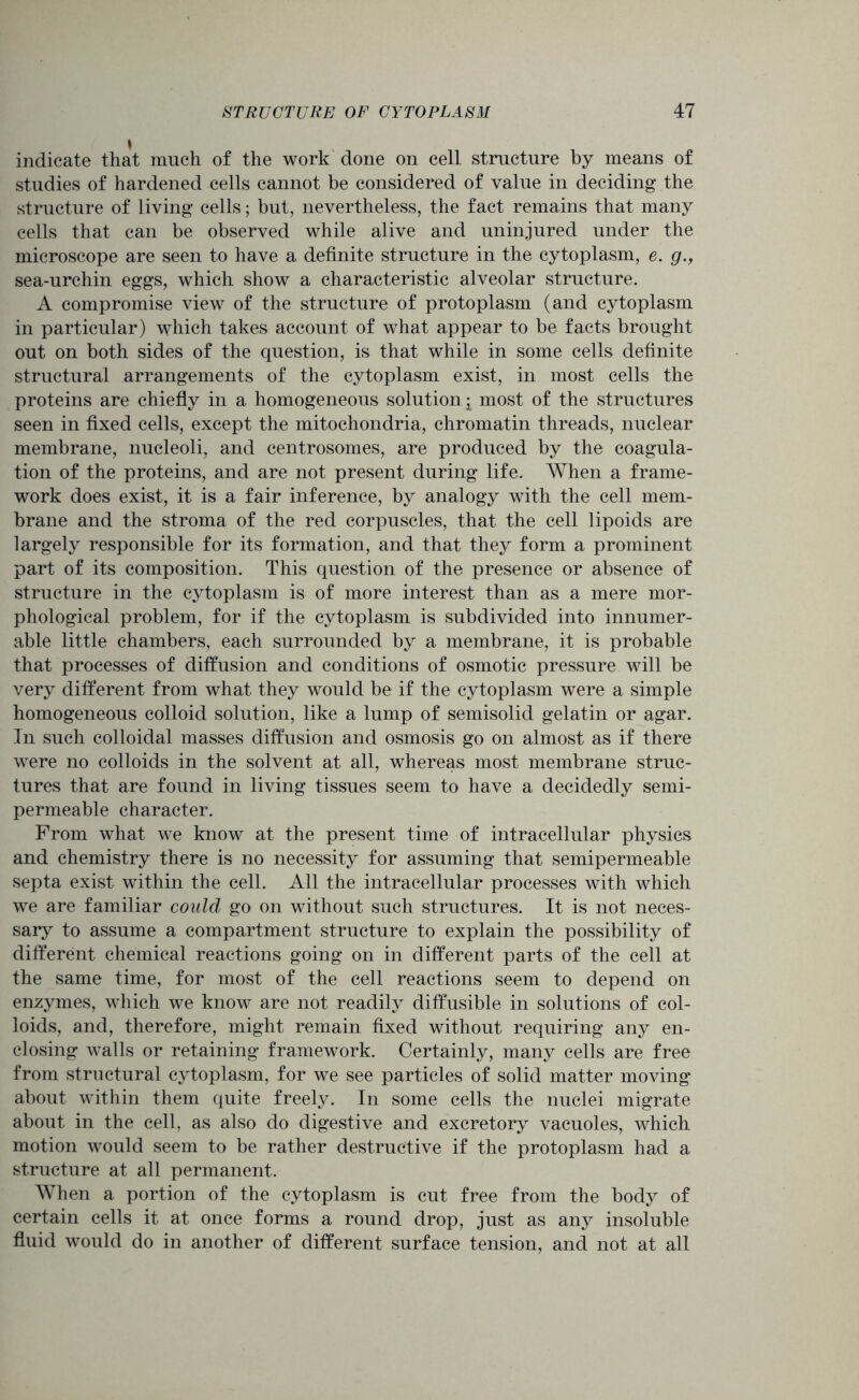 indicate that much of the work done on cell structure by means of studies of hardened cells cannot be considered of value in deciding the structure of living cells; but, nevertheless, the fact remains that many cells that can be observed while alive and uninjured under the microscope are seen to have a definite structure in the cytoplasm, e. g.y sea-urchin eggs, which show a characteristic alveolar structure. A compromise view of the structure of protoplasm (and cytoplasm in particular) which takes account of what appear to be facts brought out on both sides of the question, is that while in some cells definite structural arrangements of the cytoplasm exist, in most cells the proteins are chiefly in a homogeneous solution ^ most of the structures seen in fixed cells, except the mitochondria, chromatin threads, nuclear membrane, nucleoli, and centrosomes, are produced by the coagula- tion of the proteins, and are not present during life. When a frame- work does exist, it is a fair inference, by analogy with the cell mem- brane and the stroma of the red corpuscles, that the cell lipoids are largely responsible for its formation, and that they form a prominent part of its composition. This question of the presence or absence of structure in the cytoplasm is of more interest than as a mere mor- phological problem, for if the cytoplasm is subdivided into innumer- able little chambers, each surrounded by a membrane, it is probable that processes of diffusion and conditions of osmotic pressure will be very different from what they would be if the cytoplasm were a simple homogeneous colloid solution, like a lump of semisolid gelatin or agar. In such colloidal masses diffusion and osmosis go on almost as if there were no colloids in the solvent at all, whereas most membrane struc- tures that are found in living tissues seem to have a decidedly semi- permeable character. From what we know at the present time of intracellular physics and chemistry there is no necessity for assuming that semipermeable septa exist within the cell. All the intracellular processes with which we are familiar could go on without such structures. It is not neces- sary to assume a compartment structure to explain the possibility of different chemical reactions going on in different parts of the cell at the same time, for most of the cell reactions seem to depend on enzymes, which we know are not readily diffusible in solutions of col- loids, and, therefore, might remain fixed without requiring any en- closing walls or retaining framework. Certainly, many cells are free from structural cytoplasm, for we see particles of solid matter moving about within them quite freely. In some cells the nuclei migrate about in the cell, as also do digestive and excretory vacuoles, which motion would seem to be rather destructive if the protoplasm had a structure at all permanent. When a portion of the cytoplasm is cut free from the body of certain cells it at once forms a round drop, just as any insoluble fluid would do in another of different surface tension, and not at all