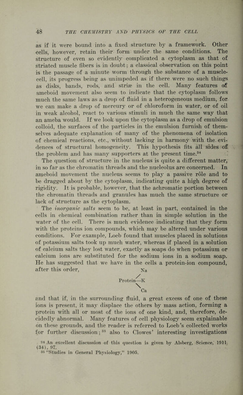 as if it were bound into a fixed structure by a framework. Other cells, however, retain their form under the same conditions. The structure of even so evidently complicated a cytoplasm as that of striated muscle fibers is in doubt; a classical observation on this point is the passage of a minute worm through the substance of a muscle- cell, its progress being as unimpeded as if there were no such things as disks, bands, rods, and striae in the cell. Many features of ameboid movement also seem to indicate that the cytoplasm follows much the same laws as a drop of fluid in a heterogeneous medium, for we can make a drop of mercury or of chloroform in water, or of oil in weak alcohol, react to various stimuli in much the same way that an ameba would. If we look upon the cytoplasm as a drop of emulsion colloid, the surfaces of the particles in the emulsion furnish of them- selves adequate explanation of many of the phenomena of isolation of chemical reactions, etc., without lacking in harmony with the evh dences of structural homogeneity. This hypothesis fits all sides of the problem and has many supporters at the present time.34 The question of structure in the nucleus is quite a different matter, in so far as the chromatin threads and the nucleolus are concerned. In ameboid movement the nucleus seems to play a passive role and to be dragged about by the cytoplasm, indicating quite a high degree of rigidity. It is probable, however, that the achromatic portion between the chromatin threads and granules has much the same structure or lack of structure as the cytoplasm. The inorganic salts seem to be, at least in part, contained in the cells in chemical combination rather than in simple solution in the water of the cell. There is much evidence indicating that they form with the proteins ion compounds, which may be altered under various conditions. For example, Loeb found that muscles placed in solutions of potassium salts took up much water, whereas if placed in a solution of calcium salts they lost water, exactly as soaps do when potassium or calcium ions are substituted for the sodium ions in a sodium soap. He has suggested that we have in the cells a protein-ion compound, after this order, Xa Protein—K \ Ca and that if, in the surrounding fluid, a great excess of one of these ions is present, it may displace the others by mass action, forming a protein with all or most of the ions of one kind, and, therefore, de- cidedly abnormal. Many features of cell physiology seem explainable on these grounds, and the reader is referred to Loeb’s collected works for further discussion;35 also to Clowes’ interesting investigations 34 An excellent discussion of this question is given by Alsberg, Science, 1911 (34), 97. • 35 “Studies in General Physiology,” 1905.