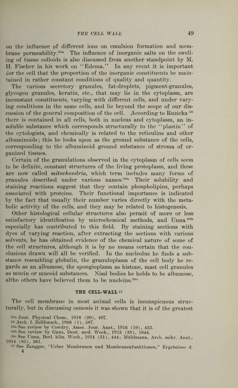 on the influence pf different ions on emulsion formation and mem- brane permeability.3|5a The influence of inorganic salts on the swell- ing of tissue colloids is also discussed from another standpoint by M. H. Fischer in his work on “Edema.’’ In any event it is important for the cell that the proportion of the inorganic constituents be main- tained in rather constant conditions of quality and quantity. The various secretory granules, fat-droplets, pigment-granules, glycogen granules, keratin, etc., that may lie in the cytoplasm, are inconstant constituents, varying with different cells, and under vary- ing conditions in the same cells, and lie beyond the scope of our dis- cussion of the general composition of the cell. According to Ruzicka36 there is contained in all cells, both in nucleus and cytoplasm, an in- soluble substance which corresponds structurally to the “plastin” of the cytologists, and chemically is related to the reticulins and other albuminoids; this he looks upon as the ground substance of the cells, corresponding to the albuminoid ground substance of stroma of or- ganized tissues. Certain of the granulations observed in the cytoplasm of cells seem to be definite, constant structures of the living protoplasm, and these are now called mitochondria, which term includes many forms of granules described under various names.36a Their solubility and staining reactions suggest that they contain phospholipins, perhaps associated with proteins. Their functional importance is indicated by the fact that usually their number varies directly with the meta- bolic activity of the cells, and they may be related to histogenesis. Other histological cellular structures also permit of more or less satisfactory identification by microchemical methods, and Unna36b especially has contributed to this field. By staining sections with dyes of varying reaction, after extracting the sections with various solvents, he has obtained evidence of the chemical nature of some of the cell structures, although it is by no means certain that the con- clusions drawn will all be verified. In the nucleolus he finds a sub- stance resembling globulin, the granuloplasm of the cell body he re- gards as an albumose, the spongioplasm as histone, mast cell granules as mucin or mucoid substances. Nissl bodies he holds to be albumose, altho others have believed them to be nucleins.360 THE CELL-WALL 37 The cell membrane in most animal cells is inconspicuous struc- turally, but in discussing osmosis it was shown that it is of the greatest Jour. Physical Chem., 1916 (20), 407. 36 Arch. f. Zellforsch., 1908 (1), 587. 36a See review by Cowdrv, Amer. Jour. Anat., 1916 (19), 423. 36b See review by Gans, Deut. med. Woch., 1913 (39), 1944. 36c See Unna, Berl. klin. Woch., 1914 (51), 444; Muhlmann, Arch. mikr. Anat., 1914 (85), 361. 37 See Zangger, “Ueber Membranen und Membranenfunktionen,” Ergebnisse d.