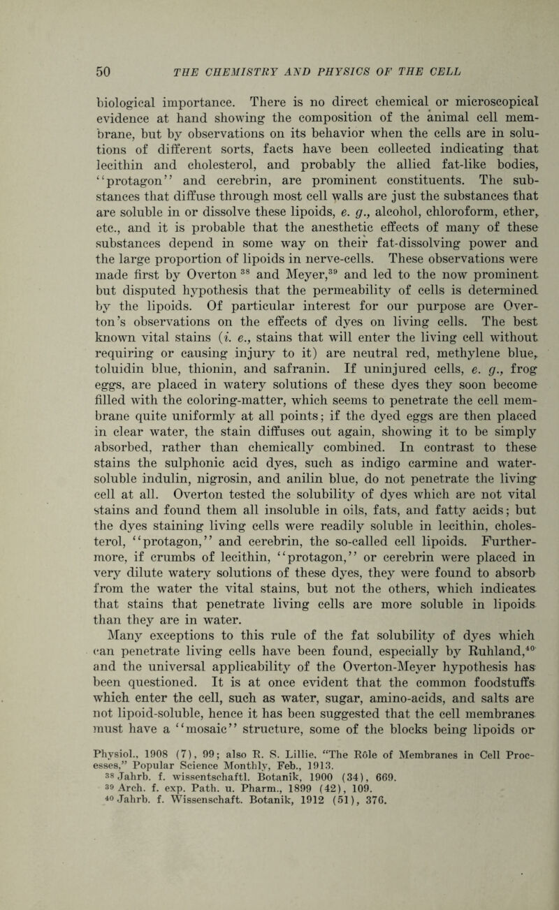 biological importance. There is no direct chemical or microscopical evidence at hand showing the composition of the animal cell mem- brane, but by observations on its behavior when the cells are in solu- tions of different sorts, facts have been collected indicating that lecithin and cholesterol, and probably the allied fat-like bodies, “protagon” and cerebrin, are prominent constituents. The sub- stances that diffuse through most cell walls are just the substances that are soluble in or dissolve these lipoids, e. g., alcohol, chloroform, ether,, etc., and it is probable that the anesthetic effects of many of these substances depend in some way on their fat-dissolving power and the large proportion of lipoids in nerve-cells. These observations were made first by Overton 38 and Meyer,39 and led to the now prominent but disputed hypothesis that the permeability of cells is determined by the lipoids. Of particular interest for our purpose are Over- ton’s observations on the effects of dyes on living cells. The best known vital stains (i. e., stains that will enter the living cell without requiring or causing injury to it) are neutral red, methylene blue,, toluidin blue, thionin, and safranin. If uninjured cells, e. g., frog eggs, are placed in watery solutions of these dyes they soon become filled with the coloring-matter, which seems to penetrate the cell mem- brane quite uniformly at all points; if the dyed eggs are then placed in clear water, the stain diffuses out again, showing it to be simply absorbed, rather than chemically combined. In contrast to these stains the sulphonic acid dyes, such as indigo carmine and water- soluble indulin, nigrosin, and anilin blue, do not penetrate the living cell at all. Overton tested the solubility of dyes which are not vital stains and found them all insoluble in oils, fats, and fatty acids; but the dyes staining living cells were readily soluble in lecithin, choles- terol, “protagon,” and cerebrin, the so-called cell lipoids. Further- more, if crumbs of lecithin, “protagon,” or cerebrin were placed in very dilute watery solutions of these dyes, they were found to absorb from the water the vital stains, but not the others, which indicates- that stains that penetrate living cells are more soluble in lipoids, than they are in water. Many exceptions to this rule of the fat solubility of dyes which (*an penetrate living cells have been found, especially by Ruhland,40 and the universal applicability of the Overton-Meyer hypothesis has been questioned. It is at once evident that the common foodstuffs which enter the cell, such as water, sugar, amino-acids, and salts are not lipoid-soluble, hence it has been suggested that the cell membranes must have a “mosaic” structure, some of the blocks being lipoids or Physiol., 1908 (7), 99; also R. S. Lillie, “The R6le of Membranes in Cell Proc- esses,” Popular Science Monthly, Feb., 1913. 38Jahrb. f. wissentschaftl. Botanik, 1900 (34), 669. 39 Arch. f. exp. Path. u. Pharm., 1899 (42), 109. 40Jahrb. f. Wissenschaft. Botanik, 1912 (51), 376.