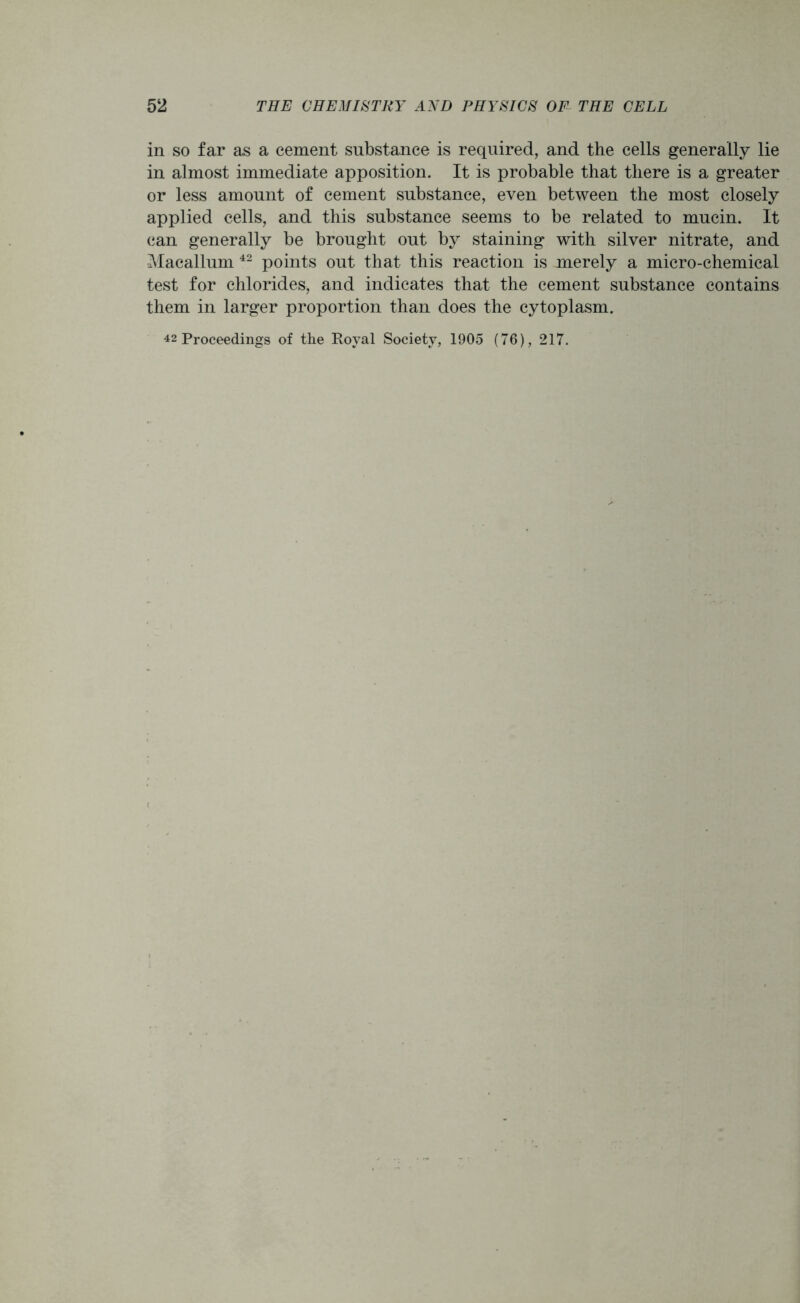 in so far as a cement substance is required, and the cells generally lie in almost immediate apposition. It is probable that there is a greater or less amount of cement substance, even between the most closely applied cells, and this substance seems to be related to mucin. It can generally be brought out by staining with silver nitrate, and Macallum 42 points out that this reaction is merely a micro-chemical test for chlorides, and indicates that the cement substance contains them in larger proportion than does the cytoplasm. 42 Proceedings of the Royal Society, 1905 (76), 217.