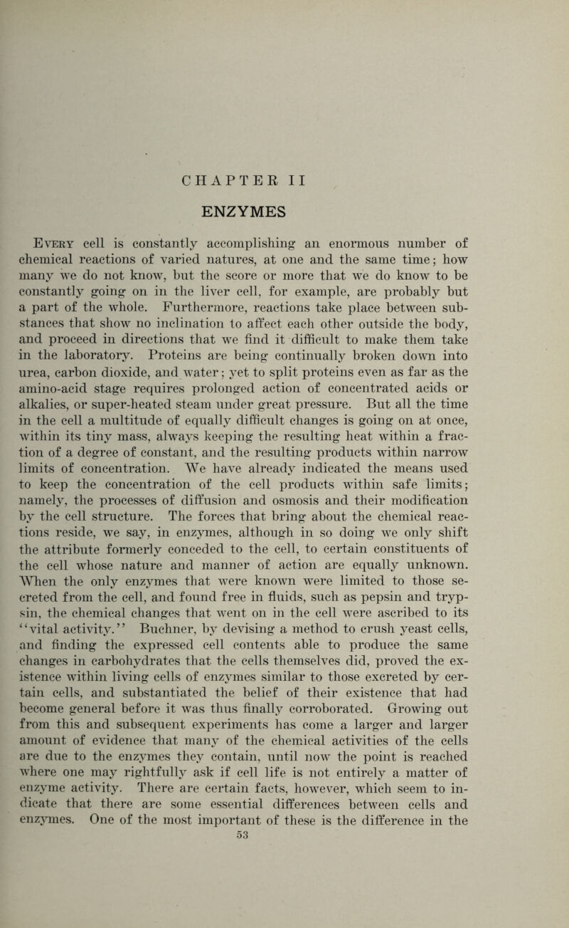 CHAPTER II ENZYMES Every cell is constantly accomplishing an enormous number of chemical reactions of varied natures, at one and the same time; how many we do not know, but the score or more that we do know to be constantly going on in the liver cell, for example, are probably but a part of the whole. Furthermore, reactions take place between sub- stances that show no inclination to affect each other outside the body, and proceed in directions that we find it difficult to make them take in the laboratory. Proteins are being continually broken down into urea, carbon dioxide, and water; yet to split proteins even as far as the amino-acid stage requires prolonged action of concentrated acids or alkalies, or super-heated steam under great pressure. But all the time in the cell a multitude of equally difficult changes is going on at once, within its tiny mass, always keeping the resulting heat within a frac- tion of a degree of constant, and the resulting products within narrow limits of concentration. We have already indicated the means used to keep the concentration of the cell products within safe limits; namely, the processes of diffusion and osmosis and their modification by the cell structure. The forces that bring about the chemical reac- tions reside, we say, in enzymes, although in so doing we only shift the attribute formerly conceded to the cell, to certain constituents of the cell whose nature and manner of action are equally unknown. When the only enzymes that were known were limited to those se- creted from the cell, and found free in fluids, such as pepsin and tryp- sin, the chemical changes that went on in the cell were ascribed to its 11 vital activity.’ ’ Buchner, by devising a method to crush yeast cells, and finding the expressed cell contents able to produce the same changes in carbohydrates that the cells themselves did, proved the ex- istence within living cells of enzymes similar to those excreted by cer- tain cells, and substantiated the belief of their existence that had become general before it was thus finally corroborated. Growing out from this and subsequent experiments has come a larger and larger amount of evidence that many of the chemical activities of the cells are due to the enzymes they contain, until now the point is reached where one may rightfully ask if cell life is not entirely a matter of enzyme activity. There are certain facts, however, which seem to in- dicate that there are some essential differences between cells and enzjunes. One of the most important of these is the difference in the