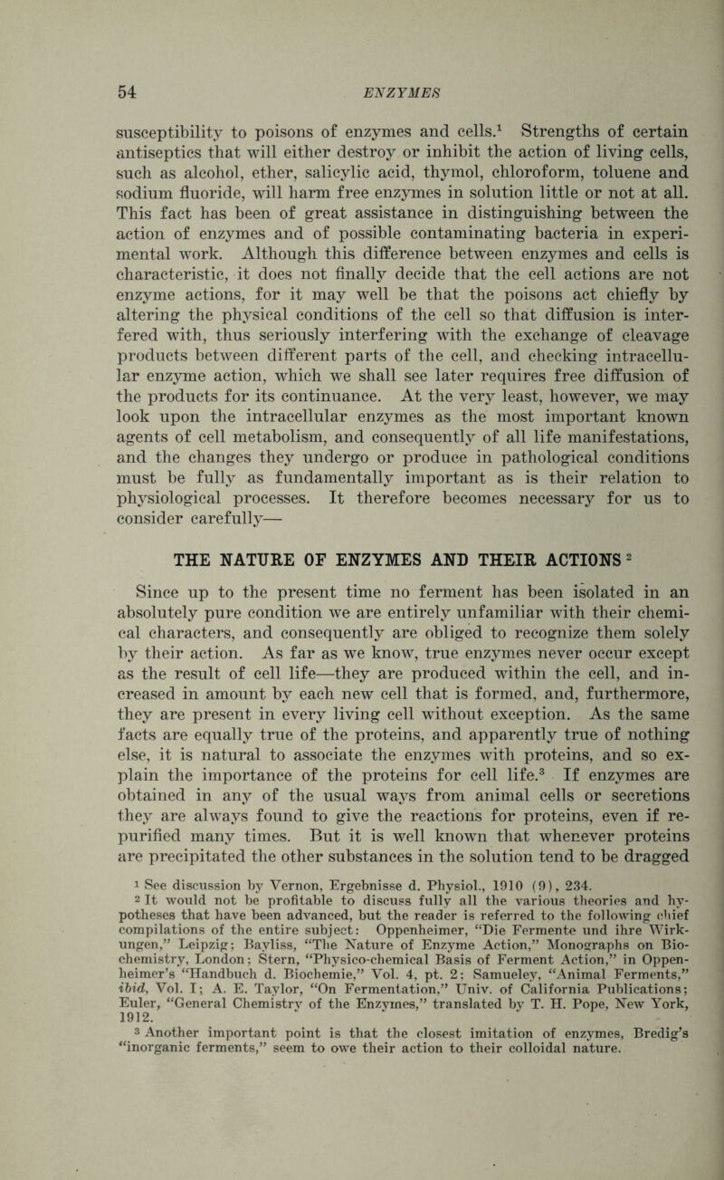 susceptibility to poisons of enzymes and cells.1 Strengths of certain antiseptics that will either destroy or inhibit the action of living cells, such as alcohol, ether, salicylic acid, thymol, chloroform, toluene and sodium fluoride, will harm free enzymes in solution little or not at all. This fact has been of great assistance in distinguishing between the action of enzymes and of possible contaminating bacteria in experi- mental work. Although this difference between enzymes and cells is characteristic, it does not finally decide that the cell actions are not enzyme actions, for it may well be that the poisons act chiefly by altering the physical conditions of the cell so that diffusion is inter- fered with, thus seriously interfering with the exchange of cleavage products between different parts of the cell, and checking intracellu- lar enzyme action, which we shall see later requires free diffusion of the products for its continuance. At the very least, however, we may look upon the intracellular enzymes as the most important known agents of cell metabolism, and consequently of all life manifestations, and the changes they undergo or produce in pathological conditions must be fully as fundamentally important as is their relation to physiological processes. It therefore becomes necessary for us to consider carefully— THE NATURE OF ENZYMES AND THEIR ACTIONS 2 Since up to the present time no ferment has been isolated in an absolutely pure condition we are entirely unfamiliar with their chemi- cal characters, and consequently are obliged to recognize them solely by their action. As far as we know, true enzymes never occur except as the result of cell life—they are produced within the cell, and in- creased in amount by each new cell that is formed, and, furthermore, they are present in every living cell without exception. As the same facts are equally true of the proteins, and apparently true of nothing else, it is natural to associate the enzymes with proteins, and so ex- plain the importance of the proteins for cell life.3 If enzymes are obtained in any of the usual ways from animal cells or secretions they are always found to give the reactions for proteins, even if re- purified many times. But it is well known that whenever proteins are precipitated the other substances in the solution tend to be dragged 1 See discussion by Vernon, Ergebnisse d. Physiol., 1910 (9), 234. 2 It would not be profitable to discuss fully all the various theories and hy- potheses that have been advanced, but the reader is referred to the following chief compilations of the entire subject: Oppenheimer, “Die Fermente und ihre Wirk- ungen,” Leipzig; Bayliss, “The Nature of Enzyme Action,” Monographs on Bio- chemistry, London: Stern, “Physico-chemical Basis of Ferment Action,” in Oppen- heimer’s “Handbuch d. Biochemie,” Vol. 4, pt. 2; Samueley, “Animal Ferments,” ibid, Vol. I; A. E. Taylor, “On Fermentation,” Univ. of California Publications; Euler, “General Chemistry of the Enzymes,” translated by T. H. Pope, New York, 1912. s Another important point is that the closest imitation of enzymes, Bredig’s “inorganic ferments,” seem to owe their action to their colloidal nature.