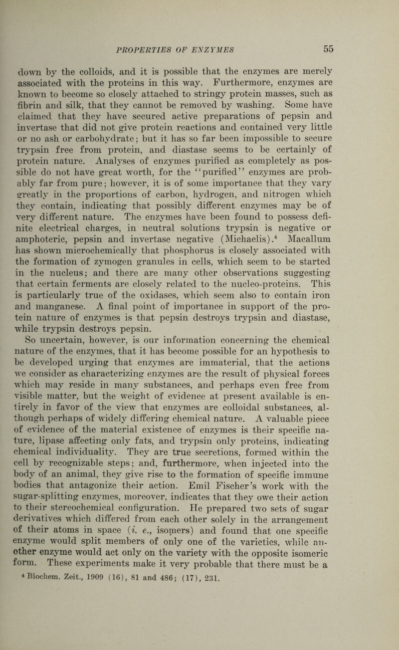 down by the colloids, and it is possible that the enzymes are merely associated with the proteins in this way. Furthermore, enzymes are known to become so closely attached to stringy protein masses, such as fibrin and silk, that they cannot be removed by washing. Some have claimed that they have secured active preparations of pepsin and invertase that did not give protein reactions and contained very little or no ash or carbohydrate; but it has so far been impossible to secure trypsin free from protein, and diastase seems to be certainly of protein nature. Analyses of enzymes purified as completely as pos- sible do not have great worth, for the “purified” enzymes are prob- ably far from pure; however, it is of some importance that they vary greatly in the proportions of carbon, hydrogen, and nitrogen which they contain, indicating that possibly different enzymes may be of very different nature. The enzymes have been found to possess defi- nite electrical charges, in neutral solutions trypsin is negative or amphoteric, pepsin and invertase negative (Michaelis).4 Macallum has shown microchemically that phosphorus is closely associated with the formation of zymogen granules in cells, which seem to be started in the nucleus; and there are many other observations suggesting that certain ferments are closely related to the nucleo-proteins. This is particularly true of the oxidases, which seem also to contain iron and manganese. A final point of importance in support of the pro- tein nature of enzymes is that pepsin destroys trypsin and diastase, while trypsin destroys pepsin. So uncertain, however, is our information concerning the chemical nature of the enzymes, that it has become possible for an hypothesis to be developed urging that enzymes are immaterial, that the actions we consider as characterizing enzymes are the result of physical forces which may reside in many substances, and perhaps even free from visible matter, but the weight of evidence at present available is en- tirely in favor of the view that enzymes are colloidal substances, al- though perhaps of widely differing chemical nature. A valuable piece of evidence of the material existence of enzymes is their specific na- ture, lipase affecting only fats, and trypsin only proteins, indicating chemical individuality. They are true secretions, formed within the cell by recognizable steps; and, furthermore, when injected into the body of an animal, they give rise to the formation of specific immune bodies that antagonize their action. Emil Fischer’s work with the sugar-splitting enzymes, moreover, indicates that they owe their action to their stereochemical configuration. He prepared two sets of sugar derivatives which differed from each other solely in the arrangement of their atoms in space (i. e., isomers) and found that one specific enzyme would split members of only one of the varieties, while an- other enzyme would act only on the variety with the opposite isomeric form. These experiments make it very probable that there must be a 4 Biochem. Zeit., 1909 (16), 81 and 486; (17), 231.