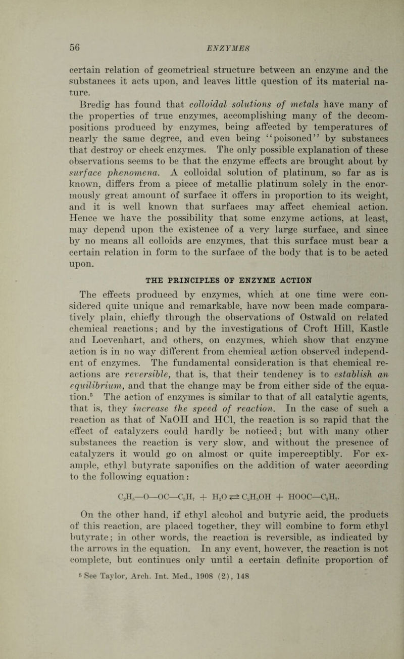 certain relation of geometrical structure between an enzyme and the substances it acts upon, and leaves little question of its material na- ture. Bredig has found that colloidal solutions of metals have many of the properties of true enzymes, accomplishing many of the decom- positions produced by enzymes, being affected by temperatures of nearly the same degree, and even being “poisoned” by substances that destroy or check enzymes. The only possible explanation of these observations seems to be that the enzyme effects are brought about by surface phenomena. A colloidal solution of platinum, so far as is known, differs from a piece of metallic platinum solely in the enor- mously great amount of surface it offers in proportion to its weight, and it is well known that surfaces may affect chemical action. Hence we have the possibility that some enzyme actions, at least, may depend upon the existence of a very large surface, and since by no means all colloids are enzymes, that this surface must bear a certain relation in form to the surface of the body that is to be acted upon. THE PRINCIPLES OF ENZYME ACTION The effects produced by enzymes, which at one time were con- sidered quite unique and remarkable, have now been made compara- tively plain, chiefly through the observations of Ostwald on related chemical reactions; and by the investigations of Croft Hill, Kastle and Loevenhart, and others, on enzymes, which show that enzyme action is in no way different from chemical action observed independ- ent of enzymes. The fundamental consideration is that chemical re- actions are reversible, that is, that their tendency is to establish an equilibrium, and that the change may be from either side of the equa- tion.5 The action of enzymes is similar to that of all catalytic agents, that is, they increase the speed of reaction. In the case of such a reaction as that of NaOH and HC1, the reaction is so rapid that the effect of catalyzers could hardly be noticed; but with many other substances the reaction is very slow, and without the presence of catalyzers it would go on almost or quite imperceptibly. For ex- ample, ethyl butyrate saponifies on the addition of water according to the following equation: C2H5—0—OC—C3H7 + H20 C2H5OH 4- HOOC—C3H7. On the other hand, if ethyl alcohol and butyric acid, the products of this reaction, are placed together, they will combine to form ethyl butyrate; in other words, the reaction is reversible, as indicated by the arrows in the equation. In any event, however, the reaction is not complete, but continues only until a certain definite proportion of s See Taylor, Arch. Int. Med., 1908 (2), 148