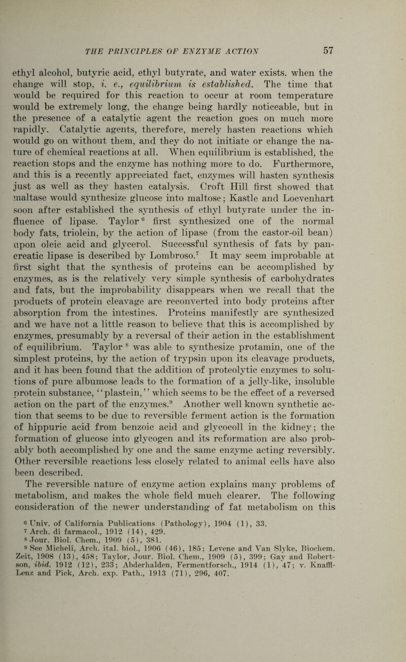 ethyl alcohol, butyric acid, ethyl butyrate, and water exists, when the change will stop, i. e., equilibrium is established. The time that would be required for this reaction to occur at room temperature would be extremely long, the change being hardly noticeable, but in the presence of a catalytic agent the reaction goes on much more rapidly. Catalytic agents, therefore, merely hasten reactions which would go on without them, and they do not initiate or change the na- ture of chemical reactions at all. When equilibrium is established, the reaction stops and the enzyme has nothing more to do. Furthermore, and this is a recently appreciated fact, enzymes will hasten synthesis just as well as they hasten catalysis. Croft Hill first showed that maltase would synthesize glucose into maltose; Kastle and Loevenhart soon after established the synthesis of ethyl butyrate under the in- fluence of lipase. Taylor6 first synthesized one of the normal body fats, triolein, by the action of lipase (from the castor-oil bean) upon oleic acid and glycerol. Successful synthesis of fats by pan- creatic lipase is described by Lombroso.7 It may seem improbable at first sight that the synthesis of proteins can be accomplished by enzymes, as is the relatively very simple synthesis of carbohydrates and fats, but the improbability disappears when we recall that the products of protein cleavage are reconverted into body proteins after absorption from the intestines. Proteins manifestly are synthesized and we have not a little reason to believe that this is accomplished by enzymes, presumably by a reversal of their action in the establishment of equilibrium. Taylor 8 w^as able to synthesize protamin, one of the simplest proteins, by the action of trypsin upon its cleavage products, and it has been found that the addition of proteolytic enzymes to solu- tions of pure albumose leads to the formation of a jelly-like, insoluble protein substance,11 plastein, ’ ’ which seems to be the effect of a reversed action on the part of the enzymes.9 Another well known synthetic ac- tion that seems to be due to reversible ferment action is the formation of hippuric acid from benzoic acid and glycocoll in the kidney; the formation of glucose into glycogen and its reformation are also prob- ably both accomplished by one and the same enzyme acting reversibly. Other reversible reactions less closely related to animal cells have also been described. The reversible nature of enzyme action explains many problems of metabolism, and makes the whole field much clearer. The following consideration of the newer understanding of fat metabolism on this ® Univ. of California Publications (Pathology), 1904 (1), 33. 7 Arch, di farmacol., 1912 (14), 429. 8 Jour. Biol. Chem., 1909 (5), 381. 9 See Micheli, Arch. ital. biol., 1906 (46), 185; Levene and Van Slyke, Biocliem. Zeit, 1908 (13), 458; Taylor, Jour. Biol. Chem., 1909 (5), 399; Gay and Robert- son, ibid. 1912 (12), 233; Abderhalden, Fermentforsch., 1914 (1), 47; v. Knaffl- Lenz and Pick, Arch. exp. Path., 1913 (71), 296, 407.