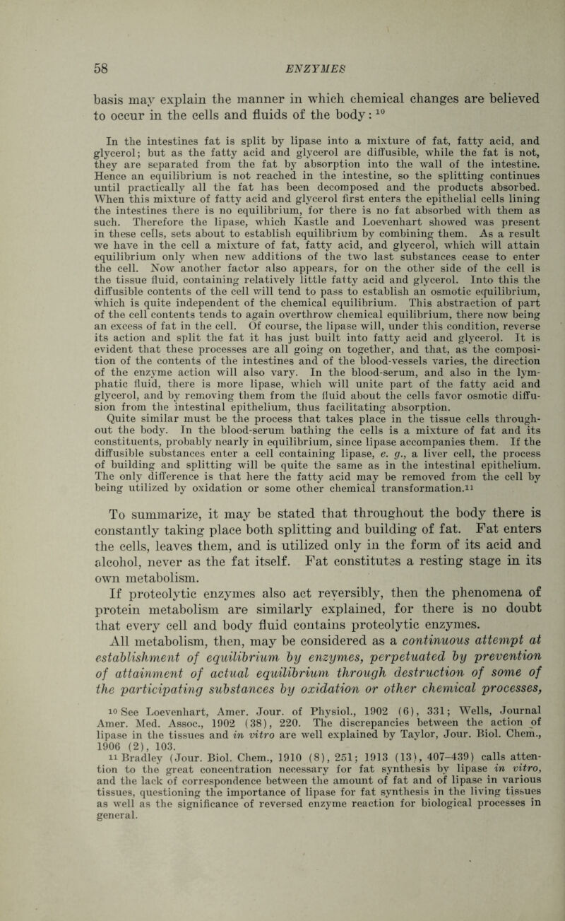 basis may explain the manner in which chemical changes are believed to occur in the cells and fluids of the body:10 In the intestines fat is split by lipase into a mixture of fat, fatty acid, and glycerol; but as the fatty acid and glycerol are diffusible, while the fat is not, they are separated from the fat by absorption into the wall of the intestine. Hence an equilibrium is not reached in the intestine, so the splitting continues until practically all the fat has been decomposed and the products absorbed. When this mixture of fatty acid and glycerol first enters the epithelial cells lining the intestines there is no equilibrium, for there is no fat absorbed with them as such. Therefore the lipase, which Kastle and Loevenhart showed was present in these cells, sets about to establish equilibrium by combining them. As a result we have in the cell a mixture of fat, fatty acid, and glycerol, which will attain equilibrium only when new additions of the two last substances cease to enter the cell. Now another factor also appears, for on the other side of the cell is the tissue fluid, containing relatively little fatty acid and glycerol. Into this the diffusible contents of the cell will tend to pass to establish an osmotic equilibrium, which is quite independent of the chemical equilibrium. This abstraction of part of the cell contents tends to again overthrow chemical equilibrium, there now being an excess of fat in the cell. Of course, the lipase will, under this condition, reverse its action and split the fat it has just built into fatty acid and glycerol. It is evident that these processes are all going on together, and that, as the composi- tion of the contents of the intestines and of the blood-vessels varies, the direction of the enzyme action will also vary. In the blood-serum, and also in the lym- phatic fluid, there is more lipase, which will unite part of the fatty acid and glycerol, and by removing them from the fluid about the cells favor osmotic diffu- sion from the intestinal epithelium, thus facilitating absorption. Quite similar must be the process that takes place in the tissue cells through- out the body. In the blood-serum bathing the cells is a mixture of fat and its constituents, probably nearly in equilibrium, since lipase accompanies them. If the diffusible substances enter a cell containing lipase, e. g., a liver cell, the process of building and splitting will be quite the same as in the intestinal epithelium. The only difference is that here the fatty acid may be removed from the cell by being utilized by oxidation or some other chemical transformation.n To summarize, it may be stated that throughout the body there is constantly taking place both splitting and building of fat. Fat enters the cells, leaves them, and is utilized only in the form of its acid and alcohol, never as the fat itself. Fat constitutes a resting stage in its own metabolism. If proteolytic enzymes also act reversibly, then the phenomena of protein metabolism are similarly explained, for there is no doubt that every cell and body fluid contains proteolytic enzymes. All metabolism, then, may be considered as a continuous attempt at establishment of equilibrium by enzymes, perpetuated by prevention of attainment of actual equilibrium through destruction of some of the participating substances by oxidation or other chemical processes, 10 See Loevenhart, Amer. Jour, of Physiol., 1902 (6), 331; Wells, Journal Amer. Med. Assoc., 1902 (38), 220. The discrepancies between the action of lipase in the tissues and in vitro are well explained by Taylor, Jour. Biol. Chem., 1906 (2), 103. 11 Bradley (Jour. Biol. Chem., 1910 (8), 251; 1913 (13), 407-439) calls atten- tion to the great concentration necessary for fat synthesis by lipase in vitro, and the lack of correspondence between the amount of fat and of lipase in various tissues, questioning the importance of lipase for fat synthesis in the living tissues as well as the significance of reversed enzyme reaction for biological processes in general.