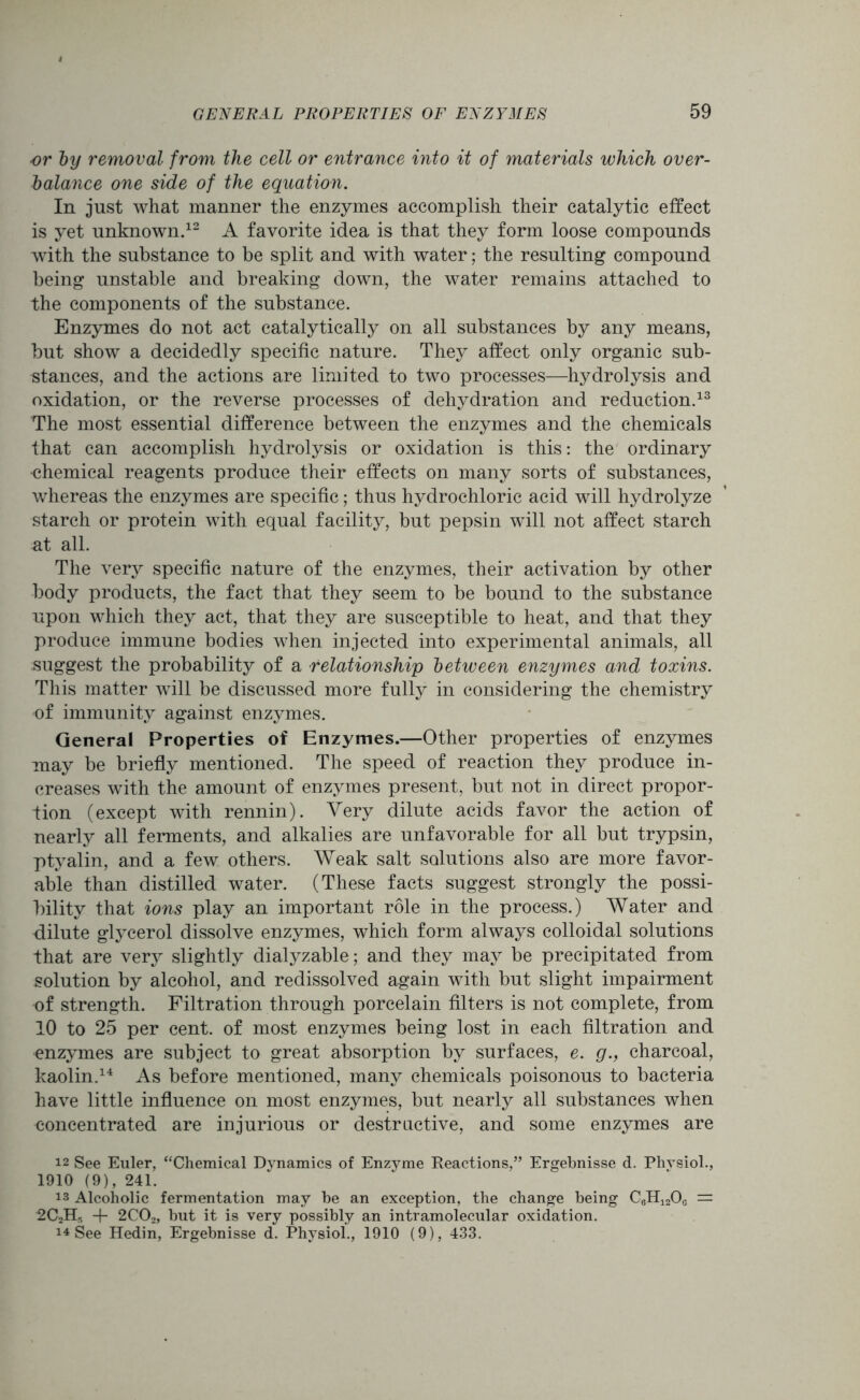 or by removal from the cell or entrance into it of materials which over- balance one side of the equation. In just what manner the enzymes accomplish their catalytic effect is yet unknown.12 A favorite idea is that they form loose compounds with the substance to be split and with water; the resulting compound being unstable and breaking down, the water remains attached to the components of the substance. Enzymes do not act catalytically on all substances by any means, but show a decidedly specific nature. They affect only organic sub- stances, and the actions are limited to two processes—hydrolysis and oxidation, or the reverse processes of dehydration and reduction.13 The most essential difference between the enzymes and the chemicals that can accomplish hydrolysis or oxidation is this: the ordinary •chemical reagents produce their effects on many sorts of substances, whereas the enzymes are specific; thus hydrochloric acid will hydrolyze starch or protein with equal facility, but pepsin will not affect starch at all. The very specific nature of the enzymes, their activation by other body products, the fact that they seem to be bound to the substance upon which they act, that they are susceptible to heat, and that they produce immune bodies when injected into experimental animals, all suggest the probability of a relationship between enzymes and toxins. This matter will be discussed more fully in considering the chemistry of immunity against enzymes. General Properties of Enzymes.—Other properties of enzymes may be briefly mentioned. The speed of reaction they produce in- creases with the amount of enzymes present, but not in direct propor- tion (except with rennin). Very dilute acids favor the action of nearly all ferments, and alkalies are unfavorable for all but trypsin, ptyalin, and a few others. Weak salt solutions also are more favor- able than distilled water. (These facts suggest strongly the possi- bility that ions play an important role in the process.) Water and dilute glycerol dissolve enzymes, which form always colloidal solutions that are very slightly dialyzable; and they may be precipitated from solution by alcohol, and redissolved again with but slight impairment of strength. Filtration through porcelain filters is not complete, from 10 to 25 per cent, of most enzymes being lost in each filtration and enzymes are subject to great absorption by surfaces, e. g., charcoal, kaolin.14 As before mentioned, many chemicals poisonous to bacteria have little influence on most enzymes, but nearly all substances when concentrated are injurious or destructive, and some enzymes are 12 See Euler, “Chemical Dynamics of Enzyme Reactions,” Ergebnisse d. Phvsiol., 1910 (9), 241. is Alcoholic fermentation may be an exception, the change being C6H12Oc = 2C2Hr, + 2COz, but it is very possibly an intramolecular oxidation. i* See Hedin, Ergebnisse d. Physiol., 1910 (9), 433.