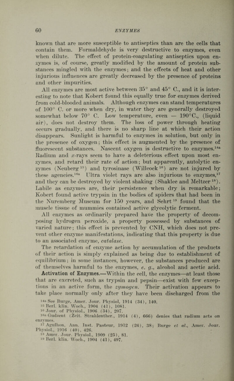 known that are more susceptible to antiseptics than are the cells that contain them. Formaldehyde is very destructive to enzymes, even when dilute. The effect of protein-coagulating antiseptics upon en- zymes is, of course, greatly modified by the amount of protein sub- stances mingled with the enzymes; and the effects of heat and other injurious influences are greatly decreased by the presence of proteins and other impurities. All enzymes are most active between 35° and 45° C., and it is inter- esting to note that Robert found this equally true for enzymes derived from cold-blooded animals. Although enzymes can stand temperatures of 100° C. or more when dry, in water they are generally destroyed somewhat below 70° C. Low temperature, even — 190°C., (liquid air), does not destroy them. The loss of power through heating occurs gradually, and there is no sharp line at which their action disappears. Sunlight is harmful to enzymes in solution, but only in the presence of oxygen; this effect is augmented by the presence of fluorescent substances. Nascent oxygen is destructive to enzymes.14a Radium and rr-rays seem to have a deleterious effect upon most en- zymes, and retard their rate of action; but apparently, autolytic en- zymes (Neuberg15) and tyrosinase (Willcock16) are not injured by these agencies.16a Ultra violet rays are also injurious to enzymes,17 and they can be destroyed by violent shaking (Shaklee and Meltzer18). Labile as enzymes are, their persistence when dry is remarkable; Robert found active trypsin in the bodies of spiders that had been in the Nuremberg Museum for 150 years, and Sehrt19 found that the muscle tissue of mummies contained active glycolytic ferment. All enzymes as ordinarily prepared have the property of decom- posing hydrogen peroxide, a property possessed by substances of varied nature; this effect is prevented by CNH, which does not pre- vent other enzyme manifestations, indicating that this property is due to an associated enzyme, catalase. The retardation of enzyme action by accumulation of the products of their action is simply explained as being due to establishment of equilibrium; in some instances, however, the substances produced are of themselves harmful to the enzymes, e. g., alcohol and acetic acid. Activation of Enzymes.—Within the cell, the enzymes—at least those that are excreted, such as trypsin and pepsin—exist with few excep- tions in an active form, the zymogen. Their activation appears to take place normally only after they have been discharged from the 14a See Burge, Amer. Jour. Physiol, 1914 (34), 140. is Perl. klin. Woch., 1904 (41), 1081. 16 Jour, of Physiol., 1906 (34), 207. 16a Gudzent (Zeit. Strahlenther., 1914 (4), 666) denies that radium acts on enzymes. 17 Agulhon, Ann. Inst. Pasteur, 1912 (26), 38; Burge et al., Amer. Jour. Physiol., 1916 (40), 426. is Amer. Jour. Physiol., 1909 (25), 81. i° Berl. klin. Woch., 1904 (41), 497.