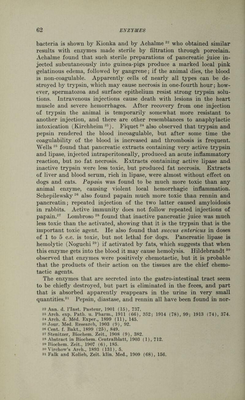 bacteria is shown by Kionka and by Achalme 22 who obtained similar results with enzymes made sterile by filtration through porcelain. Achalme found that such sterile preparations of pancreatic juice in- jected subcutaneously into guinea-pigs produce a marked local pink gelatinous edema, followed by gangrene; if the animal dies, the blood is non-coagulable. Apparently cells of nearly all types can be de- stroyed by trypsin, which may cause necrosis in one-fourth hour; how- ever, spermatozoa and surface epithelium resist strong trypsin solu- tions. Intravenous injections cause death with lesions in the heart muscle and severe hemorrhages. After recovery from one injection of trypsin the animal is temporarily somewhat more resistant to another injection, and there are other resemblances to anaphylactic intoxication (Kirchheim 23). Fiquet24 also observed that trypsin and pepsin rendered the blood incoagulable, but after some time the coagulability of the blood is increased and thrombosis is frequent. Wells 25 found that pancreatic extracts containing very active trypsin and lipase, injected intraperitoneally, produced an acute inflammatory reaction, but no fat necrosis. Extracts containing active lipase and inactive trypsin were less toxic, but produced fat necrosis. Extracts of liver and blood serum, rich in lipase, were almost without effect on dogs and cats. Papain was found to be much more toxic than any animal enzyme, causing violent local hemorrhagic inflammation. Schepilewsky 26 also found papain much more toxic than rennin and pancreatin; repeated injection of the two latter caused amyloidosis in rabbits. Active immunity does not follow repeated injections of papain.27 Lombroso 28 found that inactive pancreatic juice was much less toxic than the activated, showing that it is the trypsin that is the important toxic agent. He also found that succus entericus in doses of 1 to 5 c.c. is toxic, but not lethal for dogs. Pancreatic lipase is hemolytic (Noguchi29) if activated by fats, which suggests that when this enzyme gets into the blood it may cause hemolysis. Hildebrandt30 observed that enzymes were positively chemotactic, but it is probable that the products of their action on the tissues are the chief chemo- tactic agents. The enzymes that are secreted into the gastro-intestinal tract seem to be chiefly destroyed, but part is eliminated in the feces, and part that is absorbed apparently reappears in the urine in very small quantities.31 Pepsin, diastase, and rennin all have been found in nor- 22 Ann. d. l’lnst. Pasteur, 1901 (15), 737. 23 Arch. exp. Path. u. Pharm., 1911 (66), 352; 1914 (78), 99; 1913 (74), 374. 24 Arch. d. M6d. Exper., 1899 (11), 145. 25 Jour. Med. Research, 1903 (9), 92. 26 Cent. f. Bakt., 1899 (25), 849. 27 Stenitzer, Biochem. Zeit., 1908 (9), 382. 28 Abstract in Biochem. Centralblatt, 1903 (1), 712. 29 Biochem. Zeit., 1907 (6), 185. so Virchow’s Arch., 1893 (131), 5. 3i Falk and Kolieb, Zeit. klin. Med., 1909 (68), 156.