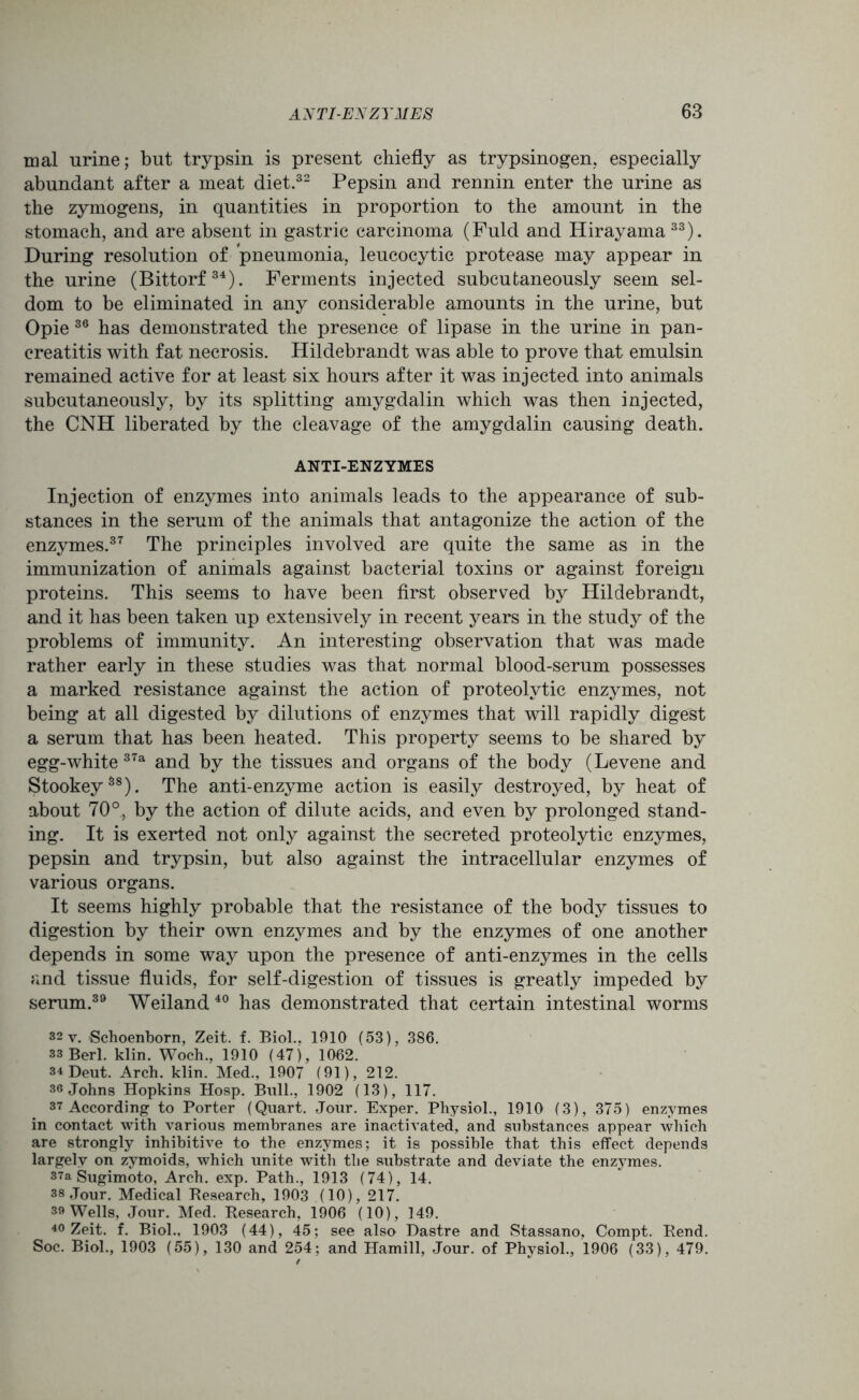 mal urine; but trypsin is present chiefly as trypsinogen, especially abundant after a meat diet.32 Pepsin and rennin enter the urine as the zymogens, in quantities in proportion to the amount in the stomach, and are absent in gastric carcinoma (Fuld and Hirayama 33). During resolution of pneumonia, leucocytic protease may appear in the urine (Bittorf34). Ferments injected subcutaneously seem sel- dom to be eliminated in any considerable amounts in the urine, but Opie 36 has demonstrated the presence of lipase in the urine in pan- creatitis with fat necrosis. Hildebrandt was able to prove that emulsin remained active for at least six hours after it was injected into animals subcutaneously, by its splitting amygdalin which was then injected, the CNH liberated by the cleavage of the amygdalin causing death. ANTI-ENZYMES Injection of enzymes into animals leads to the appearance of sub- stances in the serum of the animals that antagonize the action of the enzymes.37 The principles involved are quite the same as in the immunization of animals against bacterial toxins or against foreign proteins. This seems to have been first observed by Hildebrandt, and it has been taken up extensively in recent years in the study of the problems of immunity. An interesting observation that was made rather early in these studies was that normal blood-serum possesses a marked resistance against the action of proteolytic enzymes, not being at all digested by dilutions of enzymes that will rapidly digest a serum that has been heated. This property seems to be shared by egg-white 37a and by the tissues and organs of the body (Levene and Stookey88). The anti-enzyme action is easily destroyed, by heat of about 70°, by the action of dilute acids, and even by prolonged stand- ing. It is exerted not only against the secreted proteolytic enzymes, pepsin and trypsin, but also against the intracellular enzymes of various organs. It seems highly probable that the resistance of the body tissues to digestion by their own enzymes and by the enzymes of one another depends in some way upon the presence of anti-enzymes in the cells and tissue fluids, for self-digestion of tissues is greatly impeded by serum.39 Weiland 40 has demonstrated that certain intestinal worms 32 y. Schoenborn, Zeit. f. Biol.. 1910 (53), 386. 33 Berl. klin. Woch., 1910 (47), 1062. 34 Dent. Arch. klin. Med., 1907 (91), 212. 36 Johns Hopkins Hosp. Bull., 1902 (13), 117. 37 According to Porter (Quart. Jour. Exper. Physiol., 1910 (3), 375) enzymes in contact with various membranes are inactivated, and substances appear which are strongly inhibitive to the enzymes; it is possible that this effect depends largely on zymoids, which unite with the substrate and deviate the enzymes. 37a Sugimoto, Arch. exp. Path., 1913 (74), 14. 38 Jour. Medical Research, 1903 (10), 217. 39 Wells, Jour. Med. Research, 1906 (10), 149. 40 Zeit. f. Biol., 1903 (44), 45; see also Dastre and Stassano, Compt. Rend. Soc. Biol., 1903 (55), 130 and 254; and Hamill, Jour, of Physiol., 1906 (33), 479.