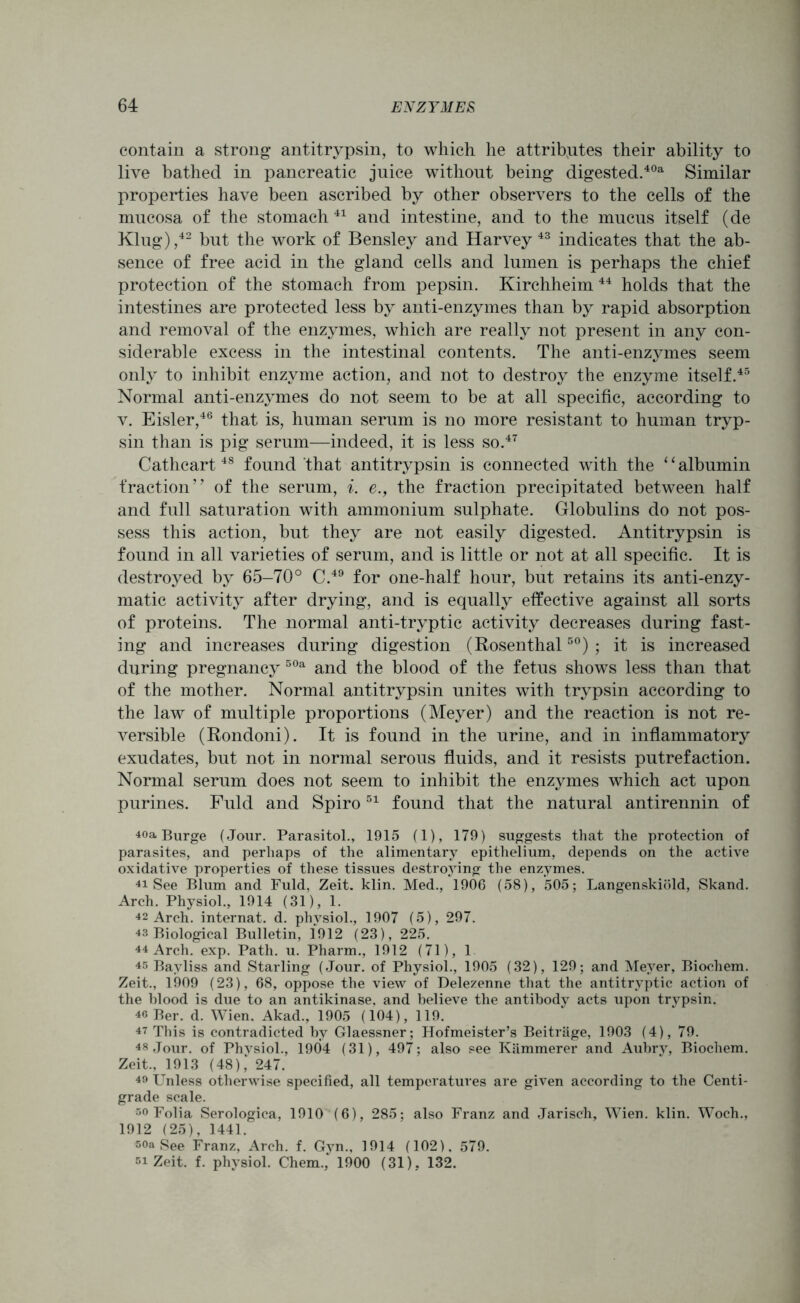 contain a strong antitrypsin, to which he attributes their ability to live bathed in pancreatic juice without being digested.4021 Similar properties have been ascribed by other observers to the cells of the mucosa of the stomach 41 and intestine, and to the mucus itself (de Klug),42 but the work of Bensley and Harvey 43 indicates that the ab- sence of free acid in the gland cells and lumen is perhaps the chief protection of the stomach from pepsin. Kirchheim 44 holds that the intestines are protected less by anti-enzymes than by rapid absorption and removal of the enzymes, which are really not present in any con- siderable excess in the intestinal contents. The anti-enzymes seem only to inhibit enzyme action, and not to destroy the enzyme itself.45 Normal anti-enzymes do not seem to be at all specific, according to v. Eisler,46 that is, human serum is no more resistant to human tryp- sin than is pig serum—indeed, it is less so.47 Cathcart48 found that antitrypsin is connected with the 11 albumin fraction’7 of the serum, i. e., the fraction precipitated between half and full saturation with ammonium sulphate. Globulins do not pos- sess this action, but they are not easily digested. Antitrypsin is found in all varieties of serum, and is little or not at all specific. It is destroyed by 65-70° C.49 for one-half hour, but retains its anti-enzy- matic activity after drying, and is equally effective against all sorts of proteins. The normal anti-tryptic activity decreases during fast- ing and increases during digestion (Rosenthal50) ; it is increased during pregnancy 50a and the blood of the fetus shows less than that of the mother. Normal antitrypsin unites with trypsin according to the law of multiple proportions (Meyer) and the reaction is not re- versible (Rondoni). It is found in the urine, and in inflammatory exudates, but not in normal serous fluids, and it resists putrefaction. Normal serum does not seem to inhibit the enzymes which act upon purines. Fuld and Spiro51 found that the natural antirennin of 40a Burge (Jour. Parasitol., 1915 (1), 179) suggests that the protection of parasites, and perhaps of the alimentary epithelium, depends on the active oxidative properties of these tissues destroying the enzymes. 41 See Blum and Fuld, Zeit. klin. Med., 1906 (58), 505; Langenskiold, Skand. Arch. Physiol., 1914 (31), 1. 42 Arch, internat. d. physiol., 1907 (5), 297. 43 Biological Bulletin, 1912 (23), 225. 44 Arch. exp. Path. u. Pharm., 1912 (71), 1 45 Bayliss and Starling (Jour, of Physiol., 1905 (32), 129; and Meyer, Biochem. Zeit., 1909 (23), 68, oppose the view of Delezenne that the antitrvptic action of the blood is due to an antikinase, and believe the antibody acts upon trypsin. 40 Ber. d. Wien. Akad., 1905 (104), 119. 47 This is contradicted by Glaessner; Hofmeister’s Beitrage, 1903 (4), 79. 48 Jour, of Phvsiol., 1904 (31), 497; also see Kammerer and Aubrv, Biochem. Zeit., 1913 (48); 247. 40 Unless otherwise specified, all temperatures are given according to the Centi- grade scale. so Folia Serologica, 1910 (6), 285; also Franz and Jarisch, Wien. klin. Woch., 1912 (25), 1441. soa See Franz, Arch. f. Gyn., 1914 (102), 579. si Zeit. f. physiol. Chem., 1900 (31). 132.