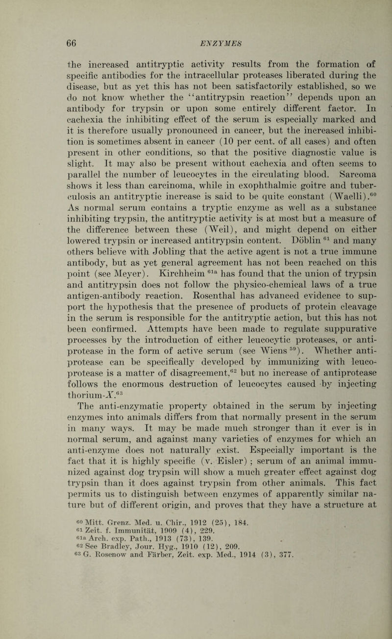 the increased antitryptic activity results from the formation af specific antibodies for the intracellular proteases liberated during the disease, but as yet this has not been satisfactorily established, so we do not know whether the “antitrypsin reaction” depends upon an antibody for trypsin or upon some entirely different factor. In cachexia the inhibiting effect of the serum is especially marked and it is therefore usually pronounced in cancer, but the increased inhibi- tion is sometimes absent in cancer (10 per cent, of all cases) and often present in other conditions, so that the positive diagnostic value is slight. It may also be present without cachexia and often seems to parallel the number of leucocytes in the circulating blood. Sarcoma shows it less than carcinoma, while in exophthalmic goitre and tuber- culosis an antitryptic increase is said to be quite constant (Waelli).60 As normal serum contains a tryptic enzyme as well as a substance inhibiting trypsin, the antitryptic activity is at most but a measure of the difference between these (Weil), and might depend on either lowered trypsin or increased antitrypsin content. Doblin61 and many others believe with Jobling that the active agent is not a true immune antibody, but as yet general agreement has not been reached on this point (see Meyer). Kirchheim 61a has found that the union of trypsin and antitrypsin does not follow the physico-chemical laws of a true antigen-antibody reaction. Rosenthal has advanced evidence to sup- port the hypothesis that the presence of products of protein cleavage in the serum is responsible for the antitryptic action, but this has not been confirmed. Attempts have been made to regulate suppurative processes by the introduction of either leucocytic proteases, or anti- protease in the form of active serum (see Wiens59). Whether anti- protease can be specifically developed by immunizing with leuco- protease is a matter of disagreement,62 but no increase of antiprotease follows the enormous destruction of leucocytes caused by injecting thorium-X.63 The anti-enzymatic property obtained in the serum by injecting enzymes into animals differs from that normally present in the serum in many ways. It may be made much stronger than it ever is in normal serum, and against many varieties of enzymes for which an anti-enzyme does not naturally exist. Especially important is the fact that it is highly specific (v. Eisler) ; serum of an animal immu- nized against dog trypsin will show a much greater effect against dog trypsin than it does against trypsin from other animals. This fact permits us to distinguish between enzymes of apparently similar na- ture but of different origin, and proves that they have a structure at eo Mitt. Grenz. Med. u. Chir., 1912 (25), 184. 61 Zeit. f. Immunitat, 1909 (4), 229. sia Arch. exp. Path., 1913 (73), 139. 62 See Bradley, Jour. Hyg., 1910 (12), 209. 63 G. Rosenow and Farber, Zeit. exp. Med., 1914 (3), 377.