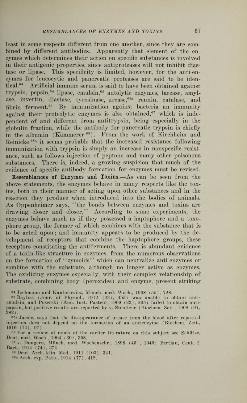 least in some respects different from one another, since they are com- bined by different antibodies. Apparently that element of the en- zymes which determines their action on specific substances is involved in their antigenic properties, since antiproteases will not inhibit dias- tase or lipase. This specificity is limited, however, for the anti-en- zymes for leucocytic and pancreatic proteases are said to be iden- tical.64 Artificial immune serum is said to have been obtained against trypsin, pepsin,54 lipase, emulsin,65 autolytic enzymes, laccase, amyl- ase, invertin, diastase, tyrosinase, urease,65a rennin, catalase, and fibrin ferment.63 By immunization against bacteria an immunity against their proteolytic enzymes is also obtained,67 which is inde- pendent of and different from antitrypsin, being especially in the globulin fraction, while the antibody for pancreatic trypsin is chiefly in the albumin (Kammerer68). From the work of Kirchheim and Reinicke 68a it seems probable that the increased resistance following immunization with trypsin is simply an increase in nonspecific resist- ance, such as follows injection of peptone and many other poisonous substances. There is, indeed, a growing suspicion that much of the evidence of specific antibody formation for enzymes must be revised. Resemblances of Enzymes and Toxins.—As can be seen from the above statements, the enzymes behave in many respects like the tox- ins, both in their manner of acting upon other substances and in the reaction they produce when introduced into the bodies of animals. As Oppenheimer says, “the bonds between enzymes and toxins are drawing closer and closer.” According to some experiments, the enzymes behave much as if they possessed a haptophore and a toxo- phore group, the former of which combines with the substance that is to be acted upon; and immunity appears to be produced by the de- velopment of receptors that combine the haptophore groups, these receptors constituting the antiferments. There is abundant evidence of a toxin-like structure in enzymes, from the numerous observations on the formation of “zymoids” which can neutralize anti-enzymes or combine with the substrate, although no longer active as enzymes. The oxidizing enzymes especially, with their complex relationship of substrate, combining body (peroxides) and enzyme, present striking 64 Jochmann and Kantorowicz, Munch. med. Wocli., 1908 (55), 728. 65 Bayliss (Jour, of Physiol., 1912 (43), 455) was unable to obtain anti- emulsin, and Pozerski (Ann. Inst. Pasteur, 1909 (23), 205) failed to obtain anti- papain, but positive results are reported by v. Stenitzer (Biochem. Zeit., 1908 (9), 382). 65a Jacoby says that the disappearance of urease from the blood after repeated injection does not depend on the formation of an antienzvme (Biocliem. Zeit., 1916 (74), 97). 66 For a review of much of the earlier literature on this subject see Scliiitze, Deut. med. Woch., 1904 (30), 308. 67 v. Dungern, Miinch. med. Wochenschr., 1898 (45), 1040; Bertiau, Cent. f. Bact„ 1914 (74), 374. 68 Deut. Arch. klin. Med., 1911 (103), 341. 68a Arch. exp. Path., 1914 (77), 412.