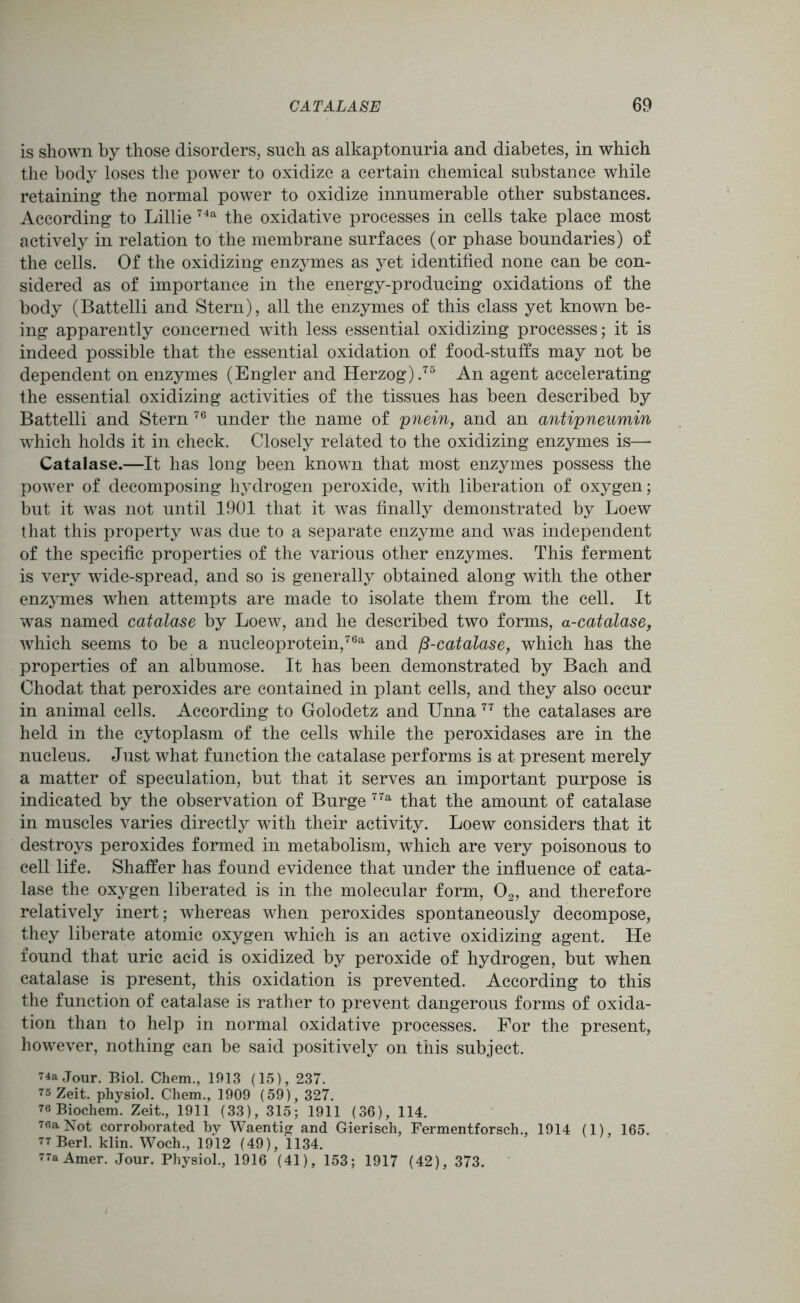 is shown by those disorders, such as alkaptonuria and diabetes, in which the body loses the power to oxidize a certain chemical substance while retaining the normal power to oxidize innumerable other substances. According to Lillie 74a the oxidative processes in cells take place most actively in relation to the membrane surfaces (or phase boundaries) of the cells. Of the oxidizing enzymes as yet identified none can be con- sidered as of importance in the energy-producing oxidations of the body (Battelli and Stem), all the enzymes of this class yet known be- ing apparently concerned with less essential oxidizing processes; it is indeed possible that the essential oxidation of food-stuffs may not be dependent on enzymes (Engler and Herzog).75 An agent accelerating the essential oxidizing activities of the tissues has been described by Battelli and Stern 76 under the name of pnein, and an antipneumin which holds it in check. Closely related to the oxidizing enzymes is—• Catalase.—It has long been known that most enzymes possess the power of decomposing hydrogen peroxide, with liberation of oxygen; but it was not until 1901 that it was finally demonstrated by Loew that this property was due to a separate enzyme and was independent of the specific properties of the various other enzymes. This ferment is very wide-spread, and so is generally obtained along with the other enzymes when attempts are made to isolate them from the cell. It was named catalase by Loew, and he described two forms, a-catalase, which seems to be a nucleoprotein,76a and /?-catalase, which has the properties of an albumose. It has been demonstrated by Bach and Chodat that peroxides are contained in plant cells, and they also occur in animal cells. According to Golodetz and Unna 77 the catalases are held in the cytoplasm of the cells while the peroxidases are in the nucleus. Just what function the catalase performs is at present merely a matter of speculation, but that it serves an important purpose is indicated by the observation of Burge 77a that the amount of catalase in muscles varies directly with their activity. Loew considers that it destroys peroxides formed in metabolism, which are very poisonous to cell life. Shaffer has found evidence that under the influence of cata- lase the oxygen liberated is in the molecular form, 02, and therefore relatively inert; whereas when peroxides spontaneously decompose, they liberate atomic oxygen which is an active oxidizing agent. He found that uric acid is oxidized by peroxide of hydrogen, but when catalase is present, this oxidation is prevented. According to this the function of catalase is rather to prevent dangerous forms of oxida- tion than to help in normal oxidative processes. For the present, however, nothing can be said positively on this subject. 74a Jour. Biol. Chem., 1913 (15), 237. 75 Zeit. physiol. Chem., 1909 (59), 327. 76 Biochem. Zeit., 1911 (33), 315; 1911 (36), 114. 7«a Not corroborated by Waentig and Gierisch, Fermentforsch., 1914 (1), 165. 77 Berl. klin. Woch., 1912 (49), 1134. 77a Amer. Jour. Physiol., 1916 (41), 153; 1917 (42), 373.